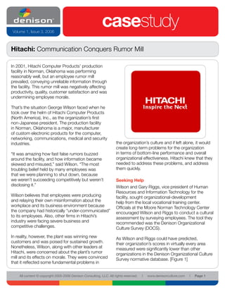Volume 1, Issue 3, 2006
                                                           casestudy
Hitachi: Communication Conquers Rumor Mill

In 2001, Hitachi Computer Products’ production
facility in Norman, Oklahoma was performing
reasonably well, but an employee rumor mill
prevailed, conveying unreliable information through
the facility. This rumor mill was negatively affecting
productivity, quality, customer satisfaction and was
undermining employee morale.

That’s the situation George Wilson faced when he
took over the helm of Hitachi Computer Products
(North America), Inc., as the organization’s first
non-Japanese president. The production facility
in Norman, Oklahoma is a major, manufacturer
of custom electronic products for the computer,
networking, communications, medical and security
industries.                                                         the organization’s culture and if left alone, it would
                                                                    create long-term problems for the organization
“It was amazing how fast false rumors buzzed                        in terms of bottom-line performance and overall
around the facility, and how information became                     organizational effectiveness. Hitachi knew that they
skewed and misused,” said Wilson. “The most                         needed to address these problems, and address
troubling belief held by many employees was                         them quickly.
that we were planning to shut down, because
we weren’t succeeding competitively but weren’t                     Seeking Help
disclosing it.”                                                     Wilson and Gary Riggs, vice president of Human
                                                                    Resources and Information Technology for the
Wilson believes that employees were producing                       facility, sought organizational-development
and relaying their own misinformation about the                     help from the local vocational training center.
workplace and its business environment because                      Officials at the Moore Norman Technology Center
the company had historically “under-communicated”                   encouraged Wilson and Riggs to conduct a cultural
to its employees. Also, other firms in Hitachi’s                    assessment by surveying employees. The tool they
industry were facing severe business and                            recommended was the Denison Organizational
competitive challenges.                                             Culture Survey (DOCS).
In reality, however, the plant was winning new                      As Wilson and Riggs could have predicted,
customers and was poised for sustained growth.                      their organization’s scores in virtually every area
Nonetheless, Wilson, along with other leaders at                    measured were significantly lower than other
Hitachi, were concerned about the plant’s rumor                     organizations in the Denison Organizational Culture
mill and its effects on morale. They were convinced                 Survey normative database. [Figure 1]
that it reflected some fundamental problems in

    All content © copyright 2005-2006 Denison Consulting, LLC. All rights reserved.   l   www.denisonculture.com   l   Page 1
 