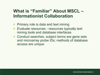 What is “Familiar” About MSCL – Informationist Collaboration Primary role is data and text mining Evaluate resources - resources typically text mining tools and database interfaces Conduct searches, subject terms are gene sets and microarray probe IDs; methods of database access are unique 