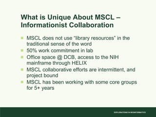 What is Unique About MSCL – Informationist Collaboration MSCL does not use “library resources” in the traditional sense of the word 50% work commitment in lab Office space @ DCB, access to the NIH mainframe through HELIX MSCL collaborative efforts are intermittent, and project bound MSCL has been working with some core groups for 5+ years 