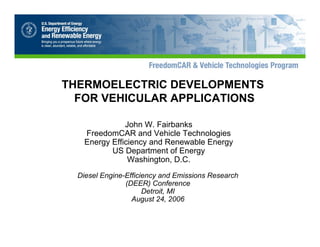THERMOELECTRIC DEVELOPMENTS

FOR VEHICULAR APPLICATIONS

John W. Fairbanks

FreedomCAR and Vehicle Technologies

Energy Efficiency and Renewable Energy

US Department of Energy

Washington, D.C. 

Diesel Engine-Efficiency and Emissions Research 

(DEER) Conference 

Detroit, MI

August 24, 2006

 