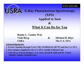 www.usra.edu
X-Ray Photoelectron Spectroscopy
(XPS)
Applied to Soot
&
What It Can Do for You
Randy L. Vander Wal,
Vicki Bryg & Michael D. Hays
USRA The U.S. EPA
Acknowledgements:
1. Former funding through NASA NRA 99-HEDs-01 (RVW) and the U.S. EPA
2. Soot samples supplied by the U.S. EPA, Sandia National Labs
3. Vicki Bryg, Patrick Rodgers, Y.L.Chen, David R. Hull and Dr. Chuck
Mueller, Sandia National Labs
 