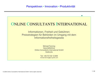 Perspektiven  •  Innovation  •  Produktivit ä t O NLINE  C ONSULTANTS  I NTERNATIONAL Informationen, Freiheit und Gebühren: Preisstrategien für Behörden im Umgang mit dem  Informationsfreiheitsgesetz Michael Fanning Geschäftsführer Online Consultants International GmbH Karlsruhe Tel: +49-721-92 12-909 [email_address] 