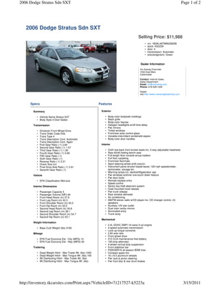 2006 Dodge Stratus Sdn SXT                                                                                                                  Page 1 of 2




   2006 Dodge Stratus Sdn SXT
                                                                                                  Selling Price: $11,988
                                                                                                        •   vin: 1B3AL46T96N228256
                                                                                                        •   stock: K5223A
                                                                                                        •   door: 4
                                                                                                        •   transmission: Automatic
                                                                                                        •   extcolorgeneric: Green


                                                                                                     Dealer Information
                                                                                                    Vic Koenig Chevrolet
                                                                                                    1040 East Main
                                                                                                    Carbondale

                                                                                                    Contact: Internet Sales
                                                                                                    Sales Department
                                                                                                    Email: vic@vickoenig.com
                                                                                                    Phone: 618-529-1000

                                                                                                    Dealer
                                                                                                    site:http://www.vickoenigbodyshop.com



     Specs                                                     Features

       Summary                                                  Exterior

          • Vehicle Name Stratus SXT                               •   Body-color bodyside moldings
          • Body Style 4 Door Sedan                                •   Black grille
                                                                   •   Body-color fascias
       Transmission                                                •   Halogen headlights w/off-time delay
                                                                   •   Pwr mirrors
          •   Drivetrain Front Wheel Drive                         •   Tinted windows
          •   Trans Order Code DGL                                 •   Front/rear solar control glass
          •   Trans Type 4                                         •   Variable-intermittent windshield wipers
          •   Trans Description Cont. Automatic                    •   Body-color door handles
          •   Trans Description Cont. Again
          •   First Gear Ratio (:1) 2.84                        Interior
          •   Second Gear Ratio (:1) 1.57
          •   Third Gear Ratio (:1) 1.00                           •   Cloth low-back front bucket seats-inc: 2-way adjustable headrests
          •   Fourth Gear Ratio (:1) 0.69                          •   Rear 60/40 folding bench seat
          •   Fifth Gear Ratio (:1)                                •   Full-length floor console w/cup holders
          •   Sixth Gear Ratio (:1)                                •   Full floor carpeting
          •   Reverse Ratio (:1) 2.21                              •   Front/rear floormats
          •   Clutch Size (in)                                     •   Sport steering wheel w/tilt column
          •   Final Drive Axle Ratio (:1) 3.91                     •   Instrument panel w/color-keyed bezel, 120-mph speedometer,
          •   Seventh Gear Ratio (:1)                                  tachometer, storage bin
                                                                   •   Warning lamps-inc: decklid/liftgate/door ajar
       Vehicle                                                     •   Pwr windows w/driver one-touch down feature
                                                                   •   Pwr door locks
          • EPA Classification Mid-size                            •   Remote keyless entry
                                                                   •   Speed control
       Interior Dimensions                                         •   Sentry key theft deterrent system
                                                                   •   Cowl mounted hood release
          •   Passenger Capacity 5                                 •   Pwr trunk release
          •   Passenger Volume (ftÂ³) 94                           •   Rear window defroster
          •   Front Head Room (in) 37.6                            •   Air conditioning
          •   Front Leg Room (in) 42.3                             •   AM/FM stereo radio w/CD player-inc: CD changer control, (4)
          •   Front Shoulder Room (in) 55.2                            speakers
          •   Front Hip Room (in) 52.5                             •   Auxiliary 12V pwr outlet
          •   Second Head Room (in) 35.8                           •   Dual visor vanity mirrors
          •   Second Leg Room (in) 38.1                            •   Illuminated entry
          •   Second Shoulder Room (in) 54.7                       •   Trunk lamp
          •   Second Hip Room (in) 53.1
                                                                Mechanical
       Weight Information
                                                                   •   2.4L DOHC SMPI 16-valve 4-cyl engine
          • Base Curb Weight (lbs) 3182                            •   4-speed automatic transmission
                                                                   •   Lock-up torque converter
       Mileage                                                     •   2.60 axle ratio
                                                                   •   Front wheel drive
          • EPA Fuel Economy Est - City (MPG) 15                   •   510 CCA maintenance-free battery
          • EPA Fuel Economy Est - Hwy (MPG) 20                    •   120-amp alternator
                                                                   •   4-wheel normal-duty suspension
       Trailering                                                  •   Front stabilizer bar
                                                                   •   P205/60R16 all-season BSW tires
          •   Dead Weight Hitch - Max Trailer Wt. (lbs) 1000       •   Compact spare tire
          •   Dead Weight Hitch - Max Tongue Wt. (lbs) 100         •   16 x 6.5 aluminum wheels
          •   Wt Distributing Hitch - Max Trailer Wt. (lbs)        •   Pwr rack & pinion steering
          •   Wt Distributing Hitch - Max Tongue Wt. (lbs)         •   Pwr front disc & rear drum brakes




http://inventory.tkcarsites.com/Print.aspx?VehicleID=71217527-k5223a                                                                         3/15/2011
 