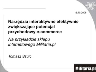 Na przykładzie sklepu internetowego Militaria.pl Tomasz Szulc Narzędzia interaktywne efektywnie zwiększające potencjał przychodowy e-commerce 13.10.2006 