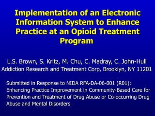 Implementation of an Electronic Information System to Enhance Practice at an Opioid Treatment Program   L.S. Brown, S. Kritz, M. Chu, C. Madray, C. John-Hull Addiction Research and Treatment Corp, Brooklyn, NY 11201 Submitted in Response to NIDA RFA-DA-06-001 (R01):  Enhancing Practice Improvement in Community-Based Care for  Prevention and Treatment of Drug Abuse or Co-occurring Drug  Abuse and Mental Disorders  