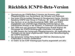 Rückblick ICNP®-Beta-Version Übersetzung der ICNP®-Beta 2-Version als Konsens unter Pflegefachkräften aus Deutschland, der Schweiz und Österreich Das erste ICN Accredited Research & Development Centre: German-Speaking ICNP® User Group in Freiburg i. Br. an der KTB gegründet  Das Zentrum ist an die Berufsverbände DBfK, SBK und ÖGKV angegliedert und unterhält enge trilaterale Verbindungen zu den interessierten Kreisen in der Schweiz, in Österreich und Deutschland Seit 1999 wird vom Schweizer Pflegefachmann Rudolf Widmer die Homepage der ICNP®-Nutzergruppe unterhalten und gepflegt Im SBK besteht die Fachgruppe Pflegefachsprache, die regelmäßig die Thematik und die daran angrenzenden Felder unter Berücksichtigung der ICNP® bearbeitet Der Schweizer Verlag Hans Huber hat 2003 die Übersetzung der ICNP®-Beta 2-Version veröffentlicht Im ÖGKV ist die ICNP Arbeitsgruppe Austria angesiedelt und aktiv 