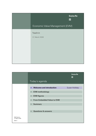 ab
                  Economic Value Management (EVM)

                  Teach-in

                  31 March 2008




                                                     ab
                Today’s agenda

                   Welcome and introduction     Susan Holliday

                   EVM methodology

                   EVM figures

                   From Embedded Value to EVM

                   Summary


                   Questions & answers

EVM Teach-in
31 March 2008

Slide 2
 