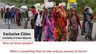 Who are these people?
What is compelling them to take arduous journey to home?
Exclusive Cities
Invisibility of Urban Migrants
 