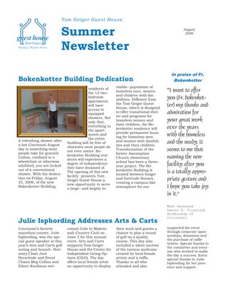 Tom Geiger Guest House


                         Summer                                                                   August
                                                                                                   2006



                         Newsletter

                                                                                          In praise of Fr.
Bokenkotter Building Dedication                                                            Bokenkotter
                                                          visible– population of
                                          residents of
                                          the 12 two-     homeless men, women           “I want to offer
                                          bedroom         and children with dis-
                                                          abilities. Different from     you (Fr. Bokenkot-
                                          apartments
                                                          the Tom Geiger Guest
                                          will have
                                                          House, which is designed
                                                                                        ter) my thanks and
                                          access to
                                          equipped        to offer transitional shel-   admiration for
                                          showers. Not    ter and programs for
                                          only that,      homeless women and            your great work
                                          everything in   their children, the Bo-
                                          the apart-      kenkotter residence will      over the years
                                                          provide permanent hous-
                                          ments and
                                                          ing for homeless men          with the homeless
                                          the entire
A refreshing shower after                                 and women with disabili-
a hot Cincinnati August
                             building will be free of
                                                          ties and their children.
                                                                                        and the needy. It
                             obstacles most people do
day is something most
                             not even notice. Bo-         Transformation of the         seems to me that
people take for granted.                                  former Assumption
                             kenkotter Building resi-
Unless, confined to a
                             dents will experience a      Church elementary             naming the new
wheelchair or otherwise                                   school has been a three–
                             degree of independence                                     facility after you
inhibited, you are locked                                 year project. The Bo-
                             they have dreamed of.
out of a conventional                                     kenkotter Building is
shower. With the dedica-
                             The opening of this new
                                                          located between Geiger
                                                                                        is a totally appro-
                             facility presents Tom
tion on Friday, August                                    and Gertrude Houses,          priate gesture and
                             Geiger Guest House a
25, 2006, of the new                                      creating a campus-like
                             new opportunity to serve
Bokenkotter Building,
                             a large– and largely in-     atmosphere for our            I hope you take joy
                                                                                        in it.”
                                                                                        Most Reverend
                                                                                        Daniel E. Pilarczyk
                                                                                        Archbishop of
                                                                                        Cincinnati
Julie Isphording Addresses Arts & Carts
Cincinnati’s favorite        comed Julie to Makete-       their work and guests a       supported the event
marathon runner, Julie       wah Country Club on          chance to play a round        through corporate spon-
Isphording, was the spe-     June 7 for this annual       of golf on a quality          sorships, donations and
cial guest speaker at this   event. Arts and Carts        course. This day also         the purchase of raffle
                                                                                        tickets. Special thanks to
year’s Arts and Carts golf   supports Tom Geiger          included a silent auction
                                                                                        the committee and every-
outing and brunch. Hon-      House and the Center for     of the various mediums
                                                                                        one who worked to make
orary Chair Joni             Independent Living Op-       created by local female       the day a success. Extra
Herschede and Event          tions (CILO). The day        artists and a raffle.         special thanks to Julie
Chairs Meg Collins and       offers local female artist   Thanks to all who             Isphording for her pres-
Eileen Knollman wel-         an opportunity to display    attended and also             ence and support.
 