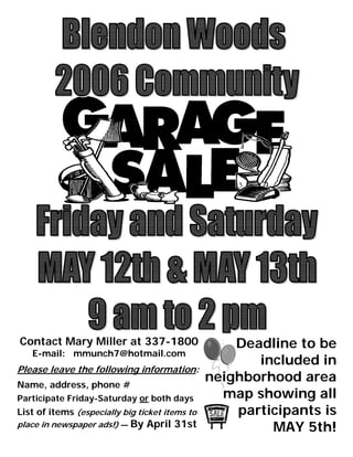 Contact Mary Miller at 337-1800                     Deadline to be
   E-mail: mmunch7@hotmail.com
                                                       included in
Please leave the following information:
                                                neighborhood area
Name, address, phone #
                                                  map showing all
Participate Friday-Saturday or both days
                                                    participants is
List of items (especially big ticket items to
place in newspaper ads!) — By   April 31st               MAY 5th!
 