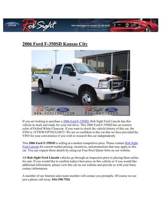 2006 Ford F-350SD Kansas City




If you are looking to purchase a 2006 Ford F-350SD, Rob Sight Ford Lincoln has this
vehicle in stock and ready for your test drive. This 2006 Ford F-350SD has an exterior
color of Oxford White Clearcoat. If you want to check the vehicle history of this car, the
VIN# is 1FTWW33P76EA34872. We are so confident in this car that we have provided the
VIN# for your convenience if you wish to research this car independently

This 2006 Ford F-350SD is selling at a market competitive price. Please contact Rob Sight
Ford Lincoln for current market pricing, incentives, and promotions that may apply to this
car. You can request those details by using our Free Price Quote form on our website.

All Rob Sight Ford Lincoln vehicles go through an inspection prior to placing them online
for sale. If you would like to confirm today's best price on this vehicle or if you would like
additional information, please view this car on our website and provide us with your basic
contact information.

A member of our Internet sales team member will contact you promptly. Of course we are
just a phone call away: 816-398-7526
 