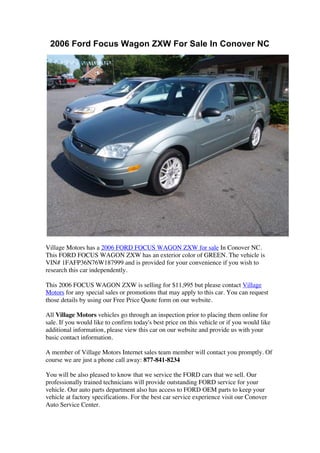 2006 Ford Focus Wagon ZXW For Sale In Conover NC




Village Motors has a 2006 FORD FOCUS WAGON ZXW for sale In Conover NC.
This FORD FOCUS WAGON ZXW has an exterior color of GREEN. The vehicle is
VIN# 1FAFP36N76W187999 and is provided for your convenience if you wish to
research this car independently.

This 2006 FOCUS WAGON ZXW is selling for $11,995 but please contact Village
Motors for any special sales or promotions that may apply to this car. You can request
those details by using our Free Price Quote form on our website.

All Village Motors vehicles go through an inspection prior to placing them online for
sale. If you would like to confirm today's best price on this vehicle or if you would like
additional information, please view this car on our website and provide us with your
basic contact information.

A member of Village Motors Internet sales team member will contact you promptly. Of
course we are just a phone call away: 877-841-8234

You will be also pleased to know that we service the FORD cars that we sell. Our
professionally trained technicians will provide outstanding FORD service for your
vehicle. Our auto parts department also has access to FORD OEM parts to keep your
vehicle at factory specifications. For the best car service experience visit our Conover
Auto Service Center.
 