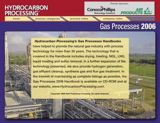Hydrocarbon Processing’s Gas Processes Handbooks
have helped to provide the natural gas industry with process
technology for more than 30 years. The technology that is
covered in the Handbook includes drying, treating, NGL, LNG,
liquid treating and sulfur removal. In a further expansion of the
technology presented, we also provide hydrogen generation,
gas efﬂuent cleanup, synthesis gas and ﬂue gas treatment. In
the interest of maintaining as complete listings as possible, the
Gas Processes 2006 Handbook is available on CD-ROM and at
our website, www.HydrocarbonProcessing.com.
Copyright 2006 Gulf Publishing Company. All rights reserved.
������������������
������������������
home process categories process index company index
Premier Sponsors:
Technology Solutions
 