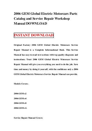 2006 GEM Global Electric Motorcars Parts
Catalog and Service Repair Workshop
Manual DOWNLOAD


INSTANT DOWNLOAD

Original Factory 2006 GEM Global Electric Motorcars Service

Repair Manual is a Complete Informational Book. This Service

Manual has easy-to-read text sections with top quality diagrams and

instructions. Trust 2006 GEM Global Electric Motorcars Service

Repair Manual will give you everything you need to do the job. Save

time and money by doing it yourself, with the confidence only a 2006

GEM Global Electric Motorcars Service Repair Manual can provide.



Models Covers:



2006 GEM e2

2006 GEM e4

2006 GEM eS

2006 GEM eL



Service Repair Manual Covers:
 