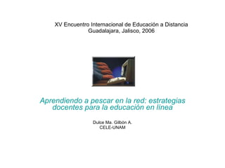 XV Encuentro Internacional de Educación a Distancia Guadalajara, Jalisco, 2006 Aprendiendo a pescar en la red: estrategias docentes para la educación en línea Dulce Ma. Gilbón A. CELE-UNAM 