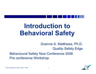 Introduction to
                      Behavioral Safety
                                       Grainne A. Matthews, Ph.D.
                                              Quality Safety Edge
      Behavioural Safety Now Conference 2006
      Pre conference Workshop

Copyright Quality Safety Edge © 2006       1
 