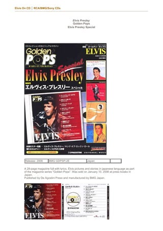 Elvis On CD │ RCA/BMG/Sony CDs



                                              Elvis Presley
                                              Golden Pops
                                          Elvis Presley Special




      Release: 2006       BMG GDPSP-2E                    Japan

      A 28-page magazine full with lyrics, Elvis pictures and stories in japanese language as part
      of the magazine series "Golden Pops". Was sold on January 10, 2006 at press kiosks in
      Japan.
      Published by De Agostini Press and manufactured by BMG Japan.
 