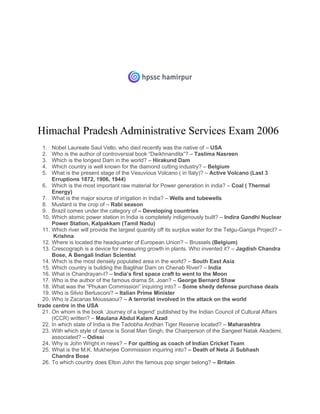 Himachal Pradesh Administrative Services Exam 2006
1. Nobel Laureate Saul Vello, who died recently was the native of – USA
2. Who is the author of controversial book “Dwikhnandita”? – Taslima Nasreen
3. Which is the longest Dam in the world? – Hirakund Dam
4. Which country is well known for the diamond cutting industry? – Belgium
5. What is the present stage of the Vesuvious Volcano ( in Italy)? – Active Volcano (Last 3
Erruptions 1872, 1906, 1944)
6. Which is the most important raw material for Power generation in india? – Coal ( Thermal
Energy)
7. What is the major source of irrigation in India? – Wells and tubewells
8. Mustard is the crop of – Rabi season
9. Brazil comes under the category of – Developing countries
10. Which atomic power station in India is completely indigenously built? – Indira Gandhi Nuclear
Power Station, Kalpakkam (Tamil Nadu)
11. Which river will provide the largest quantity off its surplus water for the Telgu-Ganga Project? –
Krishna
12. Where is located the headquarter of European Union? – Brussels (Belgium)
13. Crescograph is a device for measuring growth in plants. Who invented it? – Jagdish Chandra
Bose, A Bengali Indian Scientist
14. Which is the most densely populated area in the world? – South East Asia
15. Which country is building the Baglihar Dam on Chenab River? – India
16. What is Chandrayan-I? – India’s first space craft to went to the Moon
17. Who is the author of the famous drama St. Joan? – George Bernard Shaw
18. What was the “Phukan Commission” inquiring into? – Some shedy defense purchase deals
19. Who is Silvio Berlusconi? – Italian Prime Minister
20. Who is Zacarias Moussaoui? – A terrorist involved in the attack on the world
trade centre in the USA
21. On whom is the book ‘Journey of a legend’ published by the Indian Council of Cultural Affairs
(ICCR) written? – Maulana Abdul Kalam Azad
22. In which state of India is the Tadobha Andhari Tiger Reserve located? – Maharashtra
23. With which style of dance is Sonal Man Singh, the Chairperson of the Sangeet Natak Akademi,
associated? – Odissi
24. Why is John Wright in news? – For quitting as coach of Indian Cricket Team
25. What is the M.K. Mukherjee Commission inquiring into? – Death of Neta Ji Subhash
Chandra Bose
26. To which country does Elton John the famous pop singer belong? – Britain
 