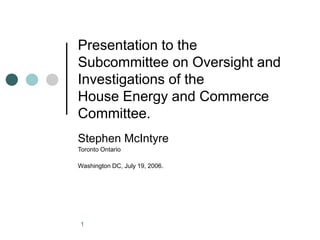 1
Presentation to the
Subcommittee on Oversight and
Investigations of the
House Energy and Commerce
Committee.
Stephen McIntyre
Toronto Ontario
Washington DC, July 19, 2006.
 