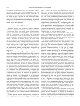 have a family resemblance to those of mood on memory. Individ-
uals who are happy tend to recall more pleasant events than
unpleasant events from their childhood (see, e.g., Bower, 1981). In
reasoning, however, individuals have to generate novel possibili-
ties, and so the effect is not quite the same. In our view, combi-
nations of possibilities, which are constructed unconsciously, are
more likely to be entertained consciously when they are pertinent
to individuals’ emotions and to matters about which they have
thought in great detail in the past.
General Discussion
Individuals suffering from psychological illnesses experience
emotions of an inappropriate intensity. A patient says, for instance,
“I feel extreme anxiety about getting into an elevator because I
may have a panic attack and be trapped there.” Almost anyone can
think, “It is possible that I could be trapped in an elevator and
panic.” However, this thought does not engender extreme anxiety.
On the contrary, it is momentary, and one brushes it aside. So,
what is it that makes the patient so anxious? The patient cannot
say. In the past, this vacuum has been filled in various ways.
Psychoanalysts have filled it with appeals to repressed desires that
are often remote from the immediate object of the emotions
(Freud, 1916–1917/1973). Some cognitive therapists, however,
doubt the role of unconscious factors. The therapist should persist,
and patients should at length reveal the source of the illness in
faulty inferences, which are either invalid or based on false beliefs
(Beck, 1976).
The hyper-emotion theory offers a different explanation. In a
nutshell, it postulates that individuals sometimes make a cognitive
evaluation—of whose content they may be aware—that yields an
unconscious transition to a basic emotion of hyper-intensity. De-
pending on constitutional and environmental factors, the episode
may be short-lived or may be amplified into a full-fledged psy-
chological illness, especially by individuals’ inferences about the
object of the emotion. The theory is accordingly based on five
main theoretical principles. The first two principles concern the
role of basic emotions and their uncontrollable nature. Psycholog-
ical illnesses are a result of a sequence of unconscious transitions
from a bodily feeling or cognitive evaluation to a basic emotion
that is appropriate to the situation but aberrant in its intensity, and
individuals have no control over this emotion. Their inability either
to introspect on the cause of the intensity of the emotion or to
control it is normal. No one can introspect on the transition
yielding an emotion: It is as unconscious as, say, the process
yielding the perception of depth (Helmholtz, 1866/1962). Like-
wise, no one has direct voluntary control of an emotion. The onset
of the illness occurs with such transitions, but they continue to
occur throughout the illness. Our epidemiological study corrobo-
rated the claim that the onset of psychological illnesses concerns
basic emotions rather than complex emotions. The same conclu-
sion can be drawn from a number of recent brain-imaging studies
of psychological illnesses, which we have reviewed above and
which examined the activation of the amygdala. The amygdala are
known to underlie basic emotions and are active during the emo-
tional responses that occur in patients suffering from psychological
illnesses.
The third principle postulates that unconscious transitions can
relate to anything in the emotional ontogeny of human beings,
which is similar to the ontogeny of social mammals in general. It
follows as a corollary that just as basic emotions are innate and
universal to all cultures, psychological illnesses should also be
universal and relate to the taxonomy deriving from basic emotions
(see Table 2). One salient putative counterexample to the theory is
the set of so-called culture-bound syndromes. Because culture can
influence the cognitive evaluations yielding basic emotions, we
have argued that it influences all psychological illnesses. A true
counterexample would therefore be a psychological illness that
implicates a complex emotion dependent on culture. The example
of the Japanese illness TKS is a candidate case of a culture-bound
illness. However, we have argued that it is merely a social phobia
reflecting the particularities of Japanese society. Insofar as any
psychological illness is universal, we suppose that it reflects uni-
versals in social life from one culture to another.
The fourth principle is that individuals differ in their vulnera-
bility to psychological illnesses depending on both innate and
environmental factors. This principle is hardly unique to the
present theory, although not all accounts accept that such factors
matter. The evidence supports this principle.
The fifth and final principle postulates that individuals reason
about aberrant emotions and their causes. One consequence is that
their reasoning may increase their emotional responses—espe-
cially in the cases of obsessive–compulsive disorder, hypochon-
dria, and depression—or may lead to actions that shun anxiety-
provoking situations—especially in the case of phobias.
Reasoning can thus be a source of positive feedback that amplifies
emotional responses and enlarges the circumstances that trigger
the unconscious transition. Another consequence is that individu-
als should develop characteristic patterns of reasoning depending
on the nature of their illness. It is difficult to test this consequence,
but a study showed that psychiatrists were able to identify the
dialectical pattern of obsessive–compulsive reasoning and the
corroboratory pattern of other psychological illnesses.
Given the hyper-emotional reactions of patients, their reasoning
is not necessarily at fault and does not seem to cause their illness.
As the fourth principle postulates, they focus on their emotions and
the situations that provoke them. This focus is reasonable given the
intensity of their emotions. Their inferences are rational, and as a
result of prolonged rumination, patients become expert reasoners
about those matters pertaining to their illnesses. The principle also
predicts that if individuals with psychological illnesses or a pro-
pensity toward them focus on matters pertinent to their emotion,
their reasoning should be better than both the reasoning of normal
individuals on the same topic and their own reasoning on other
topics. This prediction is crucial because it violates the basic tenet
in Beck’s formulation of cognitive therapy, namely, that faulty
reasoning is the cause of psychological illnesses: “The patient
frequently detours logic and leaps to arbitrary inferences, overgen-
eralizations, and magnifications” (Beck, 1976, p. 245). We have
reported studies that corroborate our theory’s prediction for par-
ticipants predisposed to obsessive–compulsive disorder and also
for those predisposed to depression.
What would show the hyper-emotion theory to be false? It could
be refuted by various observations about the illnesses within its
purview. It could be refuted if, say, patients had psychological
illnesses concerning complex emotions, if their illnesses were not
associated with increased activation of the amygdala or other brain
organs mediating relevant basic emotions, if they reasoned no
836 JOHNSON-LAIRD, MANCINI, AND GANGEMI
 