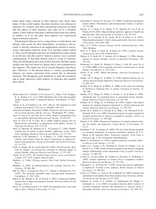 better about topics relevant to their illnesses than about other
topics, if they could explain why their emotions were aberrant in
intensity, if a window onto their unconscious processes revealed
that the objects of their emotions were after all of a Freudian
nature, if their illnesses had quite a different basis from one culture
to another, or if no one apart from patients ever experienced
hyper-emotional reactions.
Psychological illnesses have a long history in both theory and
therapy. One reason for their intractability, according to our ac-
count, is that the transition to an inappropriate emotion is uncon-
scious. Individuals cannot be aware of it, and they cannot control
it. They can tell therapists that they are frightened of a panic attack
in an elevator, that they need to wash in a precise way to prevent
contamination, or that their blurred vision is a sign of sclerosis.
They can tell therapists the cause of their emotions, but they cannot
explain why they feel them to a degree that is out of proportion to
the situation. This hiatus has led to myriad diagnoses and thera-
pies. However, if the present theory is correct, psychological
illnesses are merely transitions from normal life to abnormal
emotions. The therapeutic goal should be to undo the transitions
and to undo otherwise expert patterns of inference that amplify
their effects.
References
Abercrombie, H. C., Schaefer, S. M., Larson, C. L., Oakes, T. R., Lindgren,
K. A., Holden, J. E., et al. (1998). Metabolic rate in the right amygdala
predicts negative affect in depressed patients. NeuroReport, 9, 3301–
3307.
Adrian, E. D., & Yealland, L. R. (1917, June 9). The treatment of some
common war neuroses. The Lancet, 189(4893), 867–872.
American Psychiatric Association. (2000). Diagnostic and statistical man-
ual of mental disorders (4th ed., text rev.). Washington, DC: Author.
Amir, N., Foa, E. B., & Coles, M. E. (1998). Negative interpretation bias
in social phobia. Behaviour Research and Therapy, 36, 945–957.
Amir, N., Foa, E. B., & Coles, M. E. (2000). Implicit memory bias for
threat-relevant information in generalized social phobia. Journal of
Abnormal Psychology, 109, 713–720.
Amir, N., McNally, R., Riemann, B. C., & Clements, C. (1996). Implicit
memory bias for threat in panic disorder: Application of the “white
noise” paradigm. Behaviour Research and Therapy, 34, 157–162.
Andersen, S. M., Spielman, L. A., & Bargh, J. A. (1992). Future-events
schemas and certainty about the future: Automaticity in depressives’
future-event predictions. Journal of Personality and Social Psychology,
63, 711–723.
Arntz, A., Rauner, M., & van den Hout, M. (1995). “If I feel anxious, there
must be danger”: Ex-consequentia reasoning in inferring danger in
anxiety disorder. Behaviour Research and Therapy, 33, 917–925.
Auden, W. H. (1977). The English Auden: Poems, essays and dramatic
writings 1927–1939. London: Faber & Faber.
Baddeley, A. (1986). Working memory. New York: Oxford University
Press.
Baddeley, A. (2001). Is working memory still working? American Psy-
chologist, 56, 849–864.
Ball, D., Hill, L., Freeman, B., Eley, T. C., Strelau, J., Riemann, R., et al.
(1997). The serotonin transporter gene and peer-rated neuroticism.
NeuroReport, 8, 1301–1304.
Ban˜os, R. M., Medina, P. M., & Pascual, J. (2001). Explicit and implicit
memory bias in depression and panic disorder. Behaviour Research and
Therapy, 39, 61–74.
Barres, P., & Johnson-Laird, P. N. (2003). On imagining what is true (and
what is false). Thinking & Reasoning, 9, 1–42.
Barrouillet, P., Grosset, N., & Lec¸as, J. F. (2000). Conditional reasoning by
mental models: Chronometric and developmental evidence. Cognition,
75, 237–266.
Barsky, A. J., Ahern, D. K., Bailey, E. D., Saintfort, R., Liu, E. B., &
Peekna, H. M. (2001). Hypochondriacal patients’ appraisal of health and
physical risks. American Journal of Psychiatry, 158, 783–787.
Barsky, A. J., Coeytaux, R. R., Sarnie, M. K., & Cleary, P. D. (1993).
Hypochondriacal patient’s beliefs about good health. American Journal
of Psychiatry, 150, 1085–1089.
Beck, A. T. (1976). Cognitive therapy and the emotional disorders. New
York: Meridian.
Beck, A. T., Rush, A., Shaw, B., & Emery, G. (1979). Cognitive therapy
of depression. New York: Guilford Press.
Becker, E. S., Roth, W. T., Andrich, M., & Margraf, J. (1999). Explicit
memory in anxiety disorder. Journal of Abnormal Psychology, 108,
153–163.
Birbaumer, N., Grodd, W., Diedrich, O., Klose, U., Erb, M., Lotze, M., et
al. (1998). fMRI reveals amygdala activation to human faces in social
phobics. NeuroReport, 9, 1223–1226.
Bower, G. H. (1981). Mood and memory. American Psychologist, 36,
129–148.
Bradley, B. P., Mogg, K., & Millar, N. (1996). Implicit memory bias in
clinical and non-clinical depression. Behaviour Research and Therapy,
34, 865–879.
Bradley, B. P., Mogg, K., & Millar, N. (2000). Covert and overt orienting
of attention to emotional faces in anxiety. Cognition & Emotion, 14,
789–808.
Bradley, B. P., Mogg, K., White, J., Groom, C., & de Bono, J. (1999).
Attentional bias for emotional faces in generalised anxiety disorder.
British Journal of Clinical Psychology, 38, 267–278.
Bradley, B. P., Mogg, K., & Williams, R. (1995). Implicit and explicit
memory for emotion-congruent information in clinical depression and
anxiety. Behaviour Research and Therapy, 33, 755–770.
Breiter, H. C., Rauch, S. L., Kwong, K. K., Baker, J. R., Weisskoff, R. M.,
Kennedy, D. N., et al. (1996). Functional magnetic resonance imaging of
symptom provocation in obsessive–compulsive disorder. Archives of
General Psychiatry, 53, 595–606.
Brewin, C. R. (1996). Theoretical foundations of cognitive-behavior ther-
apy for anxiety and depression. Annual Review of Psychology, 47,
33–57.
Buchanan, T. W., & Adolphs, R. (2002). The role of the human amygdala
in emotional modulation of long-term declarative memory. In S. C.
Moore & M. Oaksford (Eds.), Emotional cognition: From brain to
behaviour (pp. 9–34). Amsterdam: John Benjamins.
Butler, G., & Mathews, A. (1983). Cognitive processes in anxiety. Behav-
ior Research and Therapy, 5, 51–62.
Calder, A. J., Young, A. W., Rowland, D., Perrett, D., Hodges, J. R., &
Etcoff, N. L. (1996). Facial emotion recognition after bilateral amygdala
damage: Differentially severe impairment of fear. Cognitive Neuropsy-
chology, 13, 699–745.
Ceschi, G., van der Linden, M., Dunker, D., Perround, A., & Bredart, S.
(2003). Further exploration of memory bias in compulsive washers.
Behaviour Research and Therapy, 41, 737–748.
Champion, L. A., & Power, M. J. (1995). Social and cognitive approaches
to depression: Towards a new synthesis. British Journal of Clinical
Psychology, 34, 485–503.
Chen, Y. P., Ehlers, A., Clark, D. M., & Mansell, W. (2002). Patients with
generalized social phobia direct their attention away from faces. Behav-
iour Research and Therapy, 40, 677–687.
Christian, P., Jacob, C. P., Strobel, A., Hohenberger, K., Ringel, T.,
Gutknecht, L., et al. (2004). Association between allelic variation of
serotonin transporter function and neuroticism in anxious cluster C
personality disorders. American Journal of Psychiatry, 161, 569–572.
837PSYCHOLOGICAL ILLNESSES
 
