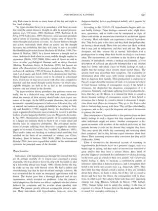 why Ruth came to devote so many hours of the day and night to
her ritual washing.
The hyper-emotion theory is in accordance with those accounts
that treat the initial intrusive thought as akin to normal preoccu-
pations (e.g., O’Connor, 2002; Rachman, 1993; Rachman & de
Silva, 1978; Salkovskis, 1989). However, some accounts postulate
radical errors in reasoning, including various sorts of fusion be-
tween thoughts and actions or events. In a fusion between thought
and action, individuals think about an action, and the thought
increases the probability that they will carry it out—a so-called
likelihood thought–action fusion (Rachman & Shafran, 1999; Tho-
darson & Shafran, 2002). In a fusion between a thought and an
event, individuals think about an event, and the thought implies its
occurrence (Wells, 1997, 2000). Other sorts of fusion are said to
occur in other psychological illnesses such as eating disorders
(Shafran, Teachman, Kerry, & Rachman, 1999), but fusions are
taken to be characteristic of obsessive–compulsive disorders (Em-
melkamp & Aardema, 1999; O’Connor & Aardema, 2003). How-
ever, Lee, Cougle, and Telch (2005) have demonstrated that like-
lihood thought–action fusions seem to be related to schizotypal
traits, which may or may not co-occur with obsessive–compulsive
disorder, and that moral thought–action fusions—in which unac-
ceptable thoughts are held to be as bad as the corresponding
actions—are not related to the disorder.
The hyper-emotion theory postulates that patients reason nor-
mally, but in a dialectical way, and that their many inferences
about the sources of their anxiety should make them expert rea-
soners on the topic. As the AIDS example illustrates, they are able
to construct extended sequences of inferences. Likewise, they rely
on normal mechanisms to judge probabilities. According to Tver-
sky and Koehler’s (1994) support theory, the description of an
event in greater detail recruits more evidence in favor of it and thus
leads to a higher judged probability (see also Miyamoto, Gonzalez,
& Tu, 1995). Ruminations about examples of or counterexamples
to a danger are similarly likely to flesh it out in more detail and
thereby raise its subjective probability. The perceptual mecha-
nisms of people suffering from obsessive–compulsive disorders
appear to be normal (Constans, Foa, Franklin, & Mathews, 1995).
They tend to carry out checking or washing rituals until they feel
satisfied on the basis of an emotional or somatic cue (Coles,
Heimberg, Frost, & Steketee, 2005; Wells, 2000). Szechtman and
Woody (2004) have even argued that a defect in this motivational
system is the principal cause of the disorder.
Hypochondria
Individuals with hypochondria go through life worried that they
are ill, perhaps mortally ill. A typical case concerned a young
executive, who was about to leave on a trip with his family to take
up a fellowship abroad (see Singh, 1998). Shortly before the trip,
he woke up one day with blurred vision. He had a sudden and
overwhelming fear that he had developed multiple sclerosis. He
was so worried that he made an emergency appointment with his
doctor. The doctor gave him a thorough physical and an eye
examination, which revealed no problems. After the patient’s
initial skepticism, the doctor was able to explain to him the relation
between his symptoms and his worries about spending time
abroad. The patient, greatly relieved, accepted the doctor’s opin-
ion. Many individuals with hypochondria, however, resist the
diagnosis that they have a psychological malady, and it persists for
a lifetime.
According to the DSM–IV–TR, hypochondria begins with cer-
tain bodily feelings. These feelings—stomach ache, slight dizzi-
ness, queasiness, and so forth—can be interpreted as signs of
illness and initiate an unconscious transition to an aberrant degree
of anxiety. Most individuals can experience a bout of hypochon-
dria. They feel a pain in the chest, and they think that perhaps they
are having a heart attack. Those who are robust are likely to think
that it may just be indigestion, and they wait and see. The pain
dissipates, and they resume life as normal. Individuals with a
predisposition to worry about their health are likely to react more
often. The environment can contribute to the incidence of hypo-
chondria. If individuals consult a medical encyclopedia, a vivid
description of a disease can elicit the inference that it has infected
them too. Some individuals focus on bodily feelings to such a
degree that the feelings elicit anxiety about mortal illness. The
anxiety itself may exacerbate their symptoms. The availability of
information about other cases with similar symptoms may lead
them to diagnose their malady. Their predicament is analogous to
Pascal’s wager about the existence of God—it is rational to believe
in God because nothing of consequence occurs if the belief is
erroneous, but skepticism has disastrous consequences if it is
erroneous. Similarly, individuals suffering from hypochondria be-
lieve that they are ill. Hence, it is rational for them to consult a
doctor because nothing of consequence occurs if their belief is
erroneous, but a failure to consult a doctor is disastrous if skepti-
cism about their illness is erroneous. They go to the doctor, who
fails to find anything wrong with them. They still have their bodily
symptoms, and so they reject the diagnosis and search for reasons
to gainsay the doctor.
One consequence of hypochondria is that patients focus on their
bodily feelings to such a degree that they respond to sensations
other individuals might not notice. Another consequence is fre-
quent encounters with members of the medical profession, so that
patients become experts on the disease they imagine they have.
They may spend the whole day ruminating and worrying about
their symptoms, and so they become expert reasoners about their
illness. Their reasoning reinforces their conviction that they are ill
(Salkovskis, 1996).
Table 4 summarizes the theoretical account of reasoning in
hypochondria. Individuals focus on a potential danger, such as a
bodily sign or feeling, and they make an unconscious transition to
great anxiety that they have a serious illness. They think of
possible diagnoses and search for confirmatory evidence, focusing
on the worst case as a result of their own anxiety. An ever-present
bodily feeling is likely to inculcate a confirmatory pattern of
inferences rather than a dialectical process, and it strengthens their
belief in the worst case scenario (see, e.g., Stanovich, 1999). They
then infer that they should consult a doctor. If they are mistaken
about their illness, no harm is done, but if they fail to consult a
doctor and they have the illness, the consequences will be disas-
trous. In other words, they adopt a better-safe-than-sorry reasoning
strategy (de Jong, Haenen, Schmidt, & Mayer, 1998; Gilbert,
1998). Human beings tend to adopt this strategy in the face of
exposure to a threat. It focuses them on the danger and leads them
to search for examples confirming it.
827PSYCHOLOGICAL ILLNESSES
 
