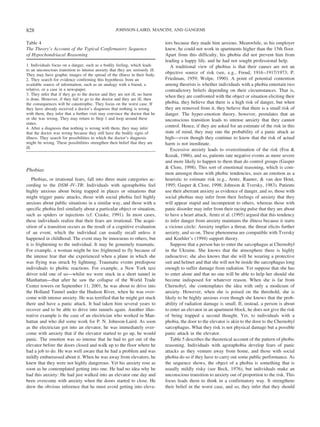 Phobias
Phobias, or irrational fears, fall into three main categories ac-
cording to the DSM–IV–TR: Individuals with agoraphobia feel
highly anxious about being trapped in places or situations that
might trigger panic attacks, those with social phobia feel highly
anxious about public situations in a similar way, and those with a
specific phobia feel similarly about a particular object or situation,
such as spiders or injections (cf. Craske, 1991). In most cases,
these individuals realize that their fears are irrational. The acqui-
sition of a transition occurs as the result of a cognitive evaluation
of an event, which the individual can usually recall unless it
happened in childhood. The event may be innocuous to others, but
it is frightening to the individual. It may be genuinely traumatic.
For example, a woman might be too frightened to fly because of
the intense fear that she experienced when a plane in which she
was flying was struck by lightning. Traumatic events predispose
individuals to phobic reactions. For example, a New York taxi
driver told one of us—whilst we were stuck in a short tunnel in
Manhattan—that after he saw the collapse of the World Trade
Center towers on September 11, 2001, he was about to drive into
the Holland Tunnel under the Hudson River, when he was over-
come with intense anxiety. He was terrified that he might get stuck
there and have a panic attack. It had taken him several years to
recover and to be able to drive into tunnels again. Another illus-
trative example is the case of an electrician who worked in Man-
hattan and who did some work for P. N. Johnson-Laird. As soon
as the electrician got into an elevator, he was immediately over-
come with anxiety that if the elevator started to go up, he would
panic. The emotion was so intense that he had to get out of the
elevator before the doors closed and walk up to the floor where he
had a job to do. He was well aware that he had a problem and was
mildly embarrassed about it. When he was away from elevators, he
knew that they were not highly dangerous. Yet his anxiety rose as
soon as he contemplated getting into one. He had no idea why he
had this anxiety: He had just walked into an elevator one day and
been overcome with anxiety when the doors started to close. He
drew the obvious inference that he must avoid getting into eleva-
tors because they made him anxious. Meanwhile, as his employer
knew, he could not work in apartments higher than the 15th floor.
Apart from this difficulty, his phobia did not prevent him from
leading a happy life, and he had not sought professional help.
A traditional view of phobias is that their causes are not an
objective source of risk (see, e.g., Freud, 1916–1917/1973; P.
Friedman, 1959; Wolpe, 1990). A point of potential contention
among theorists is whether individuals with a phobia entertain two
contradictory beliefs depending on their circumstances. That is,
when they are confronted with the object or situation eliciting their
phobia, they believe that there is a high risk of danger, but when
they are removed from it, they believe that there is a small risk of
danger. The hyper-emotion theory, however, postulates that an
unconscious transition leads to intense anxiety that they cannot
control. Hence, if they are asked for an estimate of the risk in this
state of mind, they may rate the probability of a panic attack as
high—even though they continue to know that the risk of actual
harm is not inordinate.
Excessive anxiety leads to overestimation of the risk (Foa &
Kozak, 1986), and so, patients rate negative events as more severe
and more likely to happen to them than do control groups (Gasper
& Clore, 1998). This sort of emotional reasoning, which is com-
mon amongst those with phobic tendencies, uses an emotion as a
heuristic to estimate risk (e.g., Arntz, Rauner, & van den Hout,
1995; Gasper & Clore, 1998; Johnson & Tversky, 1983). Patients
use their aberrant anxiety as evidence of danger, and so, those with
social phobias may infer from their feelings of anxiety that they
will appear stupid and incompetent to others, whereas those with
panic disorder may infer from their racing pulse that they are about
to have a heart attack. Arntz et al. (1995) argued that this tendency
to infer danger from anxiety maintains the illness because it starts
a vicious circle: Anxiety implies a threat, the threat elicits further
anxiety, and so on. These phenomena are compatible with Tversky
and Koehler’s (1994) support theory.
Suppose that a person has to enter the sarcophagus at Chernobyl
in the Ukraine. She knows that the atmosphere there is highly
radioactive; she also knows that she will be wearing a protective
suit and helmet and that she will not be inside the sarcophagus long
enough to suffer damage from radiation. Yet suppose that she has
to enter alone and that no one will be able to help her should she
become indisposed for whatever reason. When she is far from
Chernobyl, she contemplates the idea with only a modicum of
anxiety. However, when she is poised on the threshold, she is
likely to be highly anxious even though she knows that the prob-
ability of radiation damage is small. If, instead, a person is about
to enter an elevator in an apartment block, he does not give the risk
of being trapped a second thought. Yet, to individuals with a
phobia, the door to the elevator is akin to the door to the Chernobyl
sarcophagus. What they risk is not physical damage but a possible
panic attack in the elevator.
Table 5 describes the theoretical account of the pattern of phobic
reasoning. Individuals with agoraphobia develop fears of panic
attacks as they venture away from home, and those with social
phobia do so if they have to carry out some public performance. As
the sequence shows, the object of a phobia is something that is
usually mildly risky (see Beck, 1976), but individuals make an
unconscious transition to anxiety out of proportion to the risk. This
focus leads them to think in a confirmatory way. It strengthens
their belief in the worst case, and so, they infer that they should
Table 4
The Theory’s Account of the Typical Confirmatory Sequence
of Hypochondriacal Reasoning
1. Individuals focus on a danger, such as a bodily feeling, which leads
to an unconscious transition to intense anxiety that they are seriously ill.
They may have graphic images of the spread of the illness in their body.
2. They search for evidence confirming this hypothesis from an
available source of information, such as an analogy with a friend, a
relative, or a case in a newspaper.
3. They infer that if they go to the doctor and they are not ill, no harm
is done. However, if they fail to go to the doctor and they are ill, then
the consequences will be catastrophic. They focus on the worst case. If
they have already received a doctor’s diagnosis that nothing is wrong
with them, they infer that a further visit may convince the doctor that he
or she was wrong. They may return to Step 1 and loop around these
states.
4. After a diagnosis that nothing is wrong with them, they may infer
that the doctor was wrong because they still have the bodily signs of
illness. They search for possibilities in which the doctor’s diagnosis
might be wrong. These possibilities strengthen their belief that they are
ill.
828 JOHNSON-LAIRD, MANCINI, AND GANGEMI
 