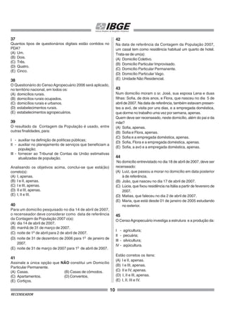 10
RECENSEADOR
37
Quantos tipos de questionários digitais estão contidos no
PDA?
(A) Um.
(B) Dois.
(C) Três.
(D) Quatro.
(E) Cinco.
38
O Questionário do Censo Agropecuário 2006 será aplicado,
no território nacional, em todos os:
(A) domicílios rurais.
(B) domicílios rurais ocupados.
(C) domicílios rurais e urbanos.
(D) estabelecimentos rurais.
(E) estabelecimentos agropecuários.
39
O resultado da Contagem da População é usado, entre
outras finalidades, para:
I - auxiliar na definição de políticas públicas;
II - auxiliar no planejamento de serviços que beneficiam a
população;
III - fornecer ao Tribunal de Contas da União estimativas
atualizadas de população.
Analisando os objetivos acima, conclui-se que está(ão)
correto(s):
(A) I, apenas.
(B) I e II, apenas.
(C) I e III, apenas.
(D) II e III, apenas.
(E) I, II e III.
40
Para um domicílio pesquisado no dia 14 de abril de 2007,
o recenseador deve considerar como data de referência
da Contagem da População 2007 o(a):
(A) dia 14 de abril de 2007.
(B) manhã de 31 de março de 2007.
(C) noite de 1o
de abril para 2 de abril de 2007.
(D) noite de 31 de dezembro de 2006 para 1o
de janeiro de
2007.
(E) noite de 31 de março de 2007 para 1o
de abril de 2007.
41
Assinale a única opção que NÃO constitui um Domicílio
Particular Permanente.
(A) Casas. (B) Casas de cômodos.
(C) Apartamentos. (D) Conventos.
(E) Cortiços.
42
Na data de referência da Contagem da População 2007,
um casal tem como residência habitual um quarto de hotel.
Trata-se de um(a):
(A) Domicílio Coletivo.
(B) Domicílio Particular Improvisado.
(C) Domicílio Particular Permanente.
(D) Domicílio Particular Vago.
(E) Unidade Não Residencial.
43
Num domicílio moram o sr. José, sua esposa Lena e duas
filhas: Sofia, de dois anos, e Flora, que nasceu no dia 5 de
abril de 2007. Na data de referência, também estavam presen-
tes a avó, de visita por uns dias, e a empregada doméstica,
que dorme no trabalho uma vez por semana, apenas.
Quem deve ser recenseado, neste domicílio, além do pai e da
mãe?
(A) Sofia, apenas.
(B) Sofia e Flora, apenas.
(C) Sofia e a empregada doméstica, apenas.
(D) Sofia, Flora e a empregada doméstica, apenas.
(E) Sofia, a avó e a empregada doméstica, apenas.
44
No domicílio entrevistado no dia 18 de abril de 2007, deve ser
recenseado:
(A) Luiz, que passou a morar no domicílio em data posterior
à de referência.
(B) João, que nasceu no dia 17 de abril de 2007.
(C) Lúcia, que fixou residência na Itália a partir de fevereiro de
2007.
(D) Matias, que faleceu no dia 2 de abril de 2007.
(E) Maria, que está desde 01 de janeiro de 2005 estudando
no exterior.
45
O CensoAgropecuário investiga a estrutura e a produção da:
I - agricultura;
II - pecuária;
III - silvicultura;
IV - aqüicultura.
Estão corretos os itens:
(A) I e II, apenas.
(B) I e III, apenas.
(C) II e IV, apenas.
(D) I, II e III, apenas.
(E) I, II, III e IV.
 