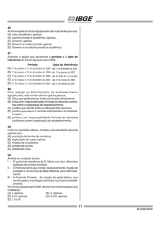 11
RECENSEADOR
46
AsinformaçõesdoCensoAgropecuáriosãoimportantesparao(s):
(A) setor acadêmico, apenas.
(B) setores privado e acadêmico, apenas.
(C) Governo, apenas.
(D) Governo e o setor privado, apenas.
(E) Governo e os setores privado e acadêmico.
47
Assinale a opção que apresenta o período e a data de
referência do CensoAgropecuário 2006.
48
Com relação ao Administrador do estabelecimento
agropecuário, está correto afirmar que é a pessoa:
(A) física que pode exercer todas as funções diretamente.
(B) física com responsabilidade limitada às decisões cotidia-
nas sobre a exploração do estabelecimento.
(C) jurídica que decide sobre a utilização dos recursos.
(D) jurídica que exerce o controle administrativo do estabele-
cimento.
(E) jurídica com responsabilidade limitada às decisões
cotidianas sobre a exploração do estabelecimento.
49
Entre os exemplos abaixo, constitui uma atividade aqüícola
apenas a(o):
(A) produção de farinha de mandioca.
(B) exploração de matas nativas.
(C) criação de crustáceos.
(D) criação de suínos.
(E) artesanato rural.
50
Analise as unidades abaixo.
I - O quintal da residência de D. Maria com dez diferentes
espécies de árvores frutíferas.
II - O Horto da Serra que vende, exclusivamente, mudas de
eucalipto e de árvores da MataAtlântica, para refloresta-
mento.
III - A Fazenda Floresta, de criação de gado leiteiro, que
vende queijo e manteiga produzidos no próprio estabele-
cimento.
No CensoAgropecuário 2006, deve(m) ser recenseada(s) a(s)
unidade(s):
(A) I, apenas. (B) II, apenas.
(C) I e II, apenas. (D) II e III, apenas.
(E) I, II e III.
(A)
(B)
(C)
(D)
(E)
Período
1o
de janeiro a 31 de dezembro de 2006 -
1o
de janeiro a 31 de dezembro de 2006 -
1o
de janeiro a 31 de dezembro de 2006 -
31 de março a 31 de dezembro de 2006 -
31 de março a 31 de dezembro de 2006 -
Data de Referência
dia 31 de dezembro de 2006.
dia 1o
de janeiro de 2007.
dia da visita do recenseador.
dia 31 de março de 2006.
dia 31 de março de 2007.
 