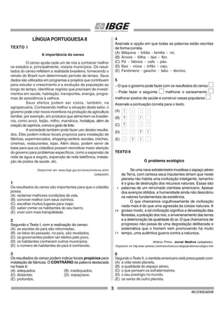 3
RECENSEADOR
LÍNGUAPORTUGUESAII
TEXTO I
A importância do censo
O censo ajuda cada um de nós a conhecer melhor
os estados e, principalmente, nossos municípios. Os resul-
tados do censo refletem a realidade brasileira, fornecendo o
retrato do Brasil num determinado período de tempo. Seus
dados são utilizados em programas e projetos que contribuem
para estudar o crescimento e a evolução da população ao
longo do tempo, identificar regiões que precisam de investi-
mentos em saúde, habitação, transportes, energia, progra-
mas de assistência à velhice.
Seus efeitos podem ser vistos, também, na
agropecuária. Conhecendo melhor a situação deste setor, o
governo pode criar novos incentivos na produção da agricultura
familiar, por exemplo, em produtos que alimentam os brasilei-
ros, como arroz, feijão, milho, mandioca, hortaliças, além da
criaçãodecaprinos,ovinosegadodeleite.
A sociedade também pode fazer uso destes resulta-
dos. Eles podem indicar locais propícios para instalação de
fábricas, supermercados, shopping centers, escolas, creches,
cinemas, restaurantes, lojas. Além disso, podem servir de
base para que os cidadãos possam reivindicar maior atenção
do governo para problemas específicos, como a expansão da
rede de água e esgoto, expansão de rede telefônica, instala-
ção de postos de saúde, etc.
Disponível em www.ibge.gov.br/censo/motivos.shtm
(adaptado)
1
Os resultados do censo são importantes para que o cidadão
possa:
(A) reclamar melhores condições de vida.
(B) conviver melhor com seus vizinhos.
(C) escolher muitos lugares para viajar.
(D) saber contar os habitantes do seu bairro.
(E) viver com mais tranqüilidade.
2
Segundo o Texto I, com a realização do censo:
(A) as escolas do país são reformadas.
(B) os fatos do passado, no país, são revelados.
(C) os governantes podem ser eleitos pelo povo.
(D) os habitantes conhecem outros municípios.
(E) o número de habitantes do país é conhecido.
3
Os resultados do censo podem indicar locais propícios para
instalação de fábricas. O CONTRÁRIO da palavra destacada
na frase é:
(A) adequados. (B) inadequados.
(C) distantes. (D) espaçosos.
(E) profundos.
4
Assinale a opção em que todas as palavras estão escritas
de forma correta.
(A) Máquina - bíblia - familia - nó.
(B) Árvore - fôlha - táxi - flor.
(C) Pé - fábrica - cafe - pão.
(D) Baú - viúva - órfão - caju.
(E) Fenômeno - gaúcho - tabú - técnico.
5
− O que o governo pode fazer com os resultados do censo
− Pode fazer o seguinte melhorar o saneamento
melhorar postos de saúde e construir casas populares
Assinale a pontuação correta para o texto.
(A)
(B)
(C)
(D)
(E)
TEXTO II
O problema ecológico
Se uma nave extraterrestre invadisse o espaço aéreo
da Terra, com certeza seus tripulantes diriam que neste
planeta não habita uma civilização inteligente, tamanho
é o grau de destruição dos recursos naturais. Essas são
palavras de um renomado cientista americano. Apesar
dos avanços obtidos, a humanidade ainda não descobriu
os valores fundamentais da existência.
O que chamamos orgulhosamente de civilização
nada mais é do que uma agressão às coisas naturais. A
grosso modo, a tal civilização significa a devastação das
florestas, a poluição dos rios, o envenenamento das terras
e a deterioração da qualidade do ar. O que chamamos de
progresso não passa de uma degradação deliberada e
sistemática que o homem vem promovendo há muito
tempo, uma autêntica guerra contra a natureza.
Afrânio Primo. Jornal Madhva (adaptado).
Disponível em http:www.syntonia.com/textos/textoseecologia/problemaecológico.htm
6
Segundo oTexto II, o cientista americano está preocupado com:
(A) a vida neste planeta.
(B) a qualidade do espaço aéreo.
(C) o que pensam os extraterrestres.
(D) o seu prestígio no mundo.
(E) os seres de outro planeta.
5
10
15
! , , :
? : , .
!
? : .
!
?
,
.
!
?
, .
 