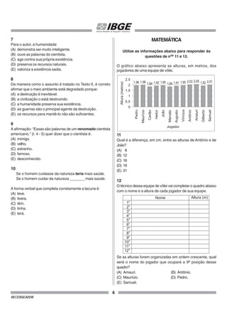 4
RECENSEADOR
7
Para o autor, a humanidade:
(A) demonstra ser muito inteligente.
(B) ouve as palavras do cientista.
(C) age contra sua própria existência.
(D) preserva os recursos naturais.
(E) valoriza a existência sadia.
8
Da maneira como o assunto é tratado no Texto II, é correto
afirmar que o meio ambiente está degradado porque:
(A) a destruição é inevitável.
(B) a civilização o está destruindo.
(C) a humanidade preserva sua existência.
(D) as guerras são o principal agente da destruição.
(E) os recursos para mantê-lo não são suficientes.
9
A afirmação: “Essas são palavras de um renomado cientista
americano.” (l. 4 - 5) quer dizer que o cientista é:
(A) inimigo.
(B) velho.
(C) estranho.
(D) famoso.
(E) desconhecido.
10
Se o homem cuidasse da natureza teria mais saúde.
Se o homem cuidar da natureza _______ mais saúde.
A forma verbal que completa corretamente a lacuna é:
(A) teve.
(B) tivera.
(C) têm.
(D) tinha.
(E) terá.
MATEMÁTICA
Utilize as informações abaixo para responder às
questões de nos
11 e 12.
O gráfico abaixo apresenta as alturas, em metros, dos
jogadores de uma equipe de vôlei.
11
Qual é a diferença, em cm, entre as alturas de Antônio e de
João?
(A) 8
(B) 12
(C) 16
(D) 19
(E) 21
12
O técnico dessa equipe de vôlei vai completar o quadro abaixo
com o nome e a altura de cada jogador de sua equipe.
Se as alturas forem organizadas em ordem crescente, qual
será o nome do jogador que ocupará a 9a
posição desse
quadro?
(A) Amauri. (B) Antônio.
(C) Maurício. (D) Pedro.
(E) Samuel.
1,96 1,98 1,84 1,92 1,95 1,84 1,91 1,95 2,03 2,05 1,92 2,01
0
0,5
1
1,5
2
2,5
Pedro
Maurício
Carlão
Heitor
João
Marcelo
Augusto
Vinícius
Antônio
Amauri
Gilberto
Samuel
Jogador
Altura
(metros)
 