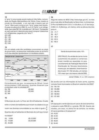 5
RECENSEADOR
13
A “terra” é uma moeda social criada em Vila Velha, comuni-
dade da Região Metropolitana de Vitória. Essa moeda só
circula na comunidade, e um real vale o mesmo que um
“terra”. Mas quem compra com “terra” paga mais barato.
O preço do pãozinho é R$0,15, ou 0,10 “terra” e um refrige-
rante, que custa R$1,50, é vendido por 1,00 “terra”. Comparado
ao real, qual será o desconto para quem comprar 4 pãezinhos
e 2 refrigerantes, pagando com “terra”?
(A) 0,80
(B) 1,20
(C) 1,80
(D) 2,40
(E) 3,60
14
Em um estado onde três candidatos concorreram ao cargo
de governador, as pesquisas realizadas antes do primeiro
turno das eleições apresentaram os resultados abaixo.
Considerando-se que, na pesquisa de 29/set, foram
entrevistadas 2.000 pessoas, quantas disseram que
pretendiam votar no candidato B?
(A) 700 (B) 660
(C) 540 (D) 440
(E) 350
15
O Município de Juriti, no Pará, tem 35 mil habitantes.Arazão
entre o número de habitantes que moram na cidade e os que
vivem nas diversas comunidades ao seu redor é igual a
5
2
.
Quantos são os habitantes do Município de Juriti que moram
na cidade?
(A) 5.000 (B) 10.000
(C) 14.000 (D) 20.000
(E) 25.000
Intenção de voto - primeiro turno
Candidato
A
32%
34% 38%
22%
25%
26%
22%
21%
19%
14%
25%
22%
26% 27%
36%
35% 35%
24%
Candidato
B
Candidato
C
1/AGO 17/AGO 31/AGO 7/SET 21/SET 29/SET
Em branco / nulos 11%
Indecisos 5%
16
Segundo dados do IBGE (http://www.ibge.gov.br), os dois
picos mais altos do Brasil estão na Serra Imeri, noAmazonas.
O Pico da Neblina tem 3.014,1 m de altura, e o 31 de março,
2.992,4 m. A diferença, em metros, entre as alturas dos dois
picos é:
(A) 21,7
(B) 42,7
(C) 82,3
(D) 122,3
(E) 182,3
17
Venda de automóveis subiu 10%
SÃO PAULO.As vendas de carros novos
(automóveis de passeio e comerciais
leves) mantêm-se aquecidas no país.
Levantamento da Federação Nacional de
Distribuição de Veículos Automotores
mostra que, em setembro, foram licencia-
dos no país 151.162 veículos, um número
10% maior que o do mesmo mês de 2005.
Jornal O Globo, 04 out. 2006 (adaptado)
De acordo com as informações do texto acima, quantos
veículos foram licenciados no Brasil em setembro de 2005?
(A) 135.134
(B) 135.880
(C) 136.033
(D) 136.854
(E) 137.420
18
Um pipoqueiro vende pipocas em sacos de dois tamanhos:
o pequeno custa R$0,60 e o grande, R$1,00. Quanto ele
recebeu, em reais, no último fim de semana, se vendeu
32 sacos grandes e 24 pequenos?
(A) 43,20
(B) 44,40
(C) 46,40
(D) 48,20
(E) 54,40
 