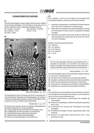 7
RECENSEADOR
CONHECIMENTOSGERAIS
21
Umalinharetatraçadanomapa,desdeCampoGrande,noMato
Grosso do Sul, até Recife, em Pernambuco, de acordo com os
pontos colaterais, define a seguinte orientação espacial:
(A) sudeste - noroeste. (B) sudoeste - nordeste.
(C) sudoeste - norte. (D) sul - norte.
(E) leste - oeste.
22
Revista JB Ecológico, ago. 2006.
As perspectivas para a evolução do clima no planeta não
são animadoras. Segundo os meteorologistas, as massas
de ar frio que deveriam amenizar o verão no hemisfério norte
e esfriar o inverno no Brasil foram bloqueadas.
De acordo com estudos atuais, há grande probabilidade de
esse tipo de bloqueio ser causado pela(o):
(A) concentração de terras emersas no hemisfério norte.
(B) multiplicação das ilhas de calor nas metrópoles.
(C) expansão das áreas cobertas por desertos.
(D) agravamento do efeito estufa planetário.
(E) avanço da industrialização no hemisfério sul.
23
Com relação à atual crise energética atravessada pela
sociedade brasileira, são feitas as afirmativas abaixo.
I - Avançam as pesquisas e a exploração de fontes alterna-
tivas, tais como o biodiesel e a energia eólica.
II - Expande-se a produção de energia hidrelétrica, através
da construção de novas usinas e ampliação de antigas
unidades.
III - Discutem-se projetos de lei para exigir da indústria de
eletrodomésticos a fabricação de produtos de menor
consumo energético.
Está(ão) correta(s) a(s) afirmativa(s):
(A) I, apenas.
(B) I e II, apenas.
(C) I e III, apenas.
(D) II e III, apenas.
(E) I, II e III.
24
A notícia divulgada sobre o setor petrolífero brasileiro reforça,
no curto prazo, a perspectiva de:
(A) alcançar a auto-suficiência na produção de petróleo.
(B) congelar os preços domésticos de derivados de petróleo.
(C) elevar as exportações de petróleo para a Venezuela.
(D) suspender as importações de petróleo do Oriente Médio.
(E) abandonar os investimentos de petróleo na Bolívia.
25
Com referência à conservação do meio ambiente no Brasil e
às dificuldades enfrentadas neste sentido, é correto apontar
como um dos maiores problemas a(o):
(A) falta de conhecimento e demarcação de unidades de
conservação.
(B) ausência de legislação ambiental atualizada específica
para o País.
(C) insuficiência dos serviços de fiscalização das áreas
protegidas.
(D) inexistência de órgãos oficiais responsáveis pelo meio
ambiente.
(E) descaso de organismos internacionais com o meio
ambiente no País.
Revista Veja, 02 ago. 2006.
O início das operações de duas novas plataformas e a
entrada em operação, em novembro, do campo de
Manati, na Bahia, vão contribuir para o aumento da pro-
dução de petróleo e gás natural do país ainda este ano.
Jornal do Brasil, 14 out. 2006.
 