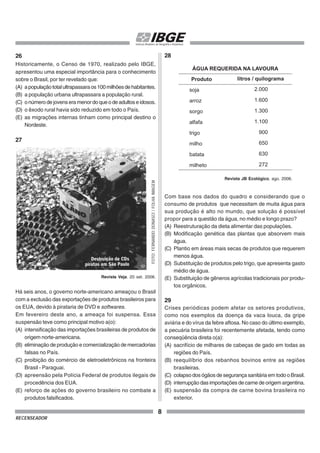 8
RECENSEADOR
26
Historicamente, o Censo de 1970, realizado pelo IBGE,
apresentou uma especial importância para o conhecimento
sobre o Brasil, por ter revelado que:
(A) apopulaçãototalultrapassaraos100milhõesdehabitantes.
(B) a população urbana ultrapassara a população rural.
(C) onúmerodejovenseramenordoqueodeadultoseidosos.
(D) o êxodo rural havia sido reduzido em todo o País.
(E) as migrações internas tinham como principal destino o
Nordeste.
27
Revista Veja. 20 set. 2006.
Há seis anos, o governo norte-americano ameaçou o Brasil
com a exclusão das exportações de produtos brasileiros para
os EUA, devido à pirataria de DVD e softwares.
Em fevereiro deste ano, a ameaça foi suspensa. Essa
suspensão teve como principal motivo a(o):
(A) intensificação das importações brasileiras de produtos de
origem norte-americana.
(B) eliminação de produção e comercialização de mercadorias
falsas no País.
(C) proibição do comércio de eletroeletrônicos na fronteira
Brasil - Paraguai.
(D) apreensão pela Polícia Federal de produtos ilegais de
procedência dos EUA.
(E) reforço de ações do governo brasileiro no combate a
produtos falsificados.
FOTO:
FERNANDO
DONASCI
/
FOLHA
IMAGEM
28
Com base nos dados do quadro e considerando que o
consumo de produtos que necessitam de muita água para
sua produção é alto no mundo, que solução é possível
propor para a questão da água, no médio e longo prazo?
(A) Reestruturação da dieta alimentar das populações.
(B) Modificação genética das plantas que absorvem mais
água.
(C) Plantio em áreas mais secas de produtos que requerem
menos água.
(D) Substituição de produtos pelo trigo, que apresenta gasto
médio de água.
(E) Substituição de gêneros agrícolas tradicionais por produ-
tos orgânicos.
29
Crises periódicas podem afetar os setores produtivos,
como nos exemplos da doença da vaca louca, da gripe
aviária e do vírus da febre aftosa. No caso do último exemplo,
a pecuária brasileira foi recentemente afetada, tendo como
conseqüência direta o(a):
(A) sacrifício de milhares de cabeças de gado em todas as
regiões do País.
(B) reequilíbrio dos rebanhos bovinos entre as regiões
brasileiras.
(C) colapso dos ógãos de segurança sanitária em todo o Brasil.
(D) interrupção das importações de carne de origem argentina.
(E) suspensão da compra de carne bovina brasileira no
exterior.
Produto
ÁGUA REQUERIDA NA LAVOURA
soja
arroz
sorgo
alfafa
trigo
milho
batata
milheto
2.000
1.600
1.300
1.100
900
650
630
272
Revista JB Ecológico, ago. 2006.
 