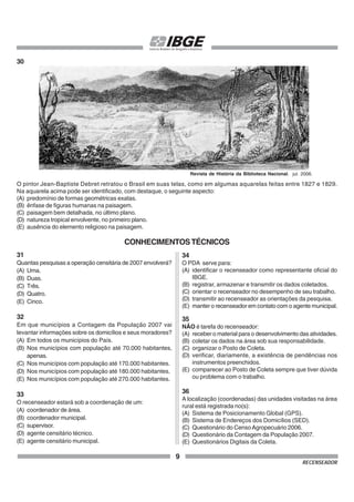 9
RECENSEADOR
30
O pintor Jean-Baptiste Debret retratou o Brasil em suas telas, como em algumas aquarelas feitas entre 1827 e 1829.
Na aquarela acima pode ser identificado, com destaque, o seguinte aspecto:
(A) predomínio de formas geométricas exatas.
(B) ênfase de figuras humanas na paisagem.
(C) paisagem bem detalhada, no último plano.
(D) natureza tropical envolvente, no primeiro plano.
(E) ausência do elemento religioso na paisagem.
CONHECIMENTOSTÉCNICOS
31
Quantas pesquisas a operação censitária de 2007 envolverá?
(A) Uma.
(B) Duas.
(C) Três.
(D) Quatro.
(E) Cinco.
32
Em que municípios a Contagem da População 2007 vai
levantar informações sobre os domicílios e seus moradores?
(A) Em todos os municípios do País.
(B) Nos municípios com população até 70.000 habitantes,
apenas.
(C) Nos municípios com população até 170.000 habitantes.
(D) Nos municípios com população até 180.000 habitantes.
(E) Nos municípios com população até 270.000 habitantes.
33
O recenseador estará sob a coordenação de um:
(A) coordenador de área.
(B) coordenador municipal.
(C) supervisor.
(D) agente censitário técnico.
(E) agente censitário municipal.
34
O PDA serve para:
(A) identificar o recenseador como representante oficial do
IBGE.
(B) registrar, armazenar e transmitir os dados coletados.
(C) orientar o recenseador no desempenho de seu trabalho.
(D) transmitir ao recenseador as orientações da pesquisa.
(E) manter o recenseador em contato com o agente municipal.
35
NÃO é tarefa do recenseador:
(A) receber o material para o desenvolvimento das atividades.
(B) coletar os dados na área sob sua responsabilidade.
(C) organizar o Posto de Coleta.
(D) verificar, diariamente, a existência de pendências nos
instrumentos preenchidos.
(E) comparecer ao Posto de Coleta sempre que tiver dúvida
ou problema com o trabalho.
36
A localização (coordenadas) das unidades visitadas na área
rural está registrada no(s):
(A) Sistema de Posicionamento Global (GPS).
(B) Sistema de Endereços dos Domicílios (SED).
(C) Questionário do CensoAgropecuário 2006.
(D) Questionário da Contagem da População 2007.
(E) Questionários Digitais da Coleta.
Revista de História da Biblioteca Nacional. jul. 2006.
 