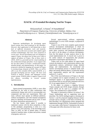 Proceedings of the Int. Conf. on Computer and Communication Engineering, ICCCE’06
                                                                     Vol. I, 9-11 May 2006, Kuala Lumpur, Malaysia




                      EJACK: AN Extended Developing Tool for Tropos


                         M.KazemiFard1, A.Fatemi2, N.NamatBakhsh3
             Department of Computer Engineering, University of Isfahan, Isfahan, Iran
         1
           KazemiFard@eng.ui.ac.ir, 2Afsaneh_Fatemi@hotmail.com, 3Nemat@eng.ui.ac.ir


                        Abstract                                  Several agent-oriented software engineering
                                                              methodologies, to cover AOP concepts, is proposed in
   Numerous methodologies for developing agent                literature [2].
based systems have been proposed in the literature.               Tropos is one of the most complete agent-oriented
However, their application is still limited due to their      software development methodologies in which AI
lack of sufficient documents, tools and maturity.             derived mentalistic notions such as actors, goals, soft
Tropos is one of the most accurate and complete agent         goals, plans, resources, and intentional dependencies
oriented methodologies that have been proposed in             are used in all the phases of software development,
recent years. Several developing tools are designed to        from the first phases of early analysis down to the
support Tropos, but almost non of them aren’t able to         actual implementation [2]. A crucial role is given to
support all phases of Tropos. One of these tools is           the earlier analysis of requirements that precedes
JACK. JACK is a powerful tool for visual modeling of          prescriptive requirements specification [3].
the architectural design and plans. It can support only           Tropos rests on five main phases for agent based
the last three phases of Tropos: architectural design,        systems development: early requirements analysis, late
detailed design, and implementation. In this paper, we        requirements analysis, architectural design, detailed
proposed a method for mapping all concepts of Tropos          design, and implementation. An incremental and
to existing design elements of JACK. Then, we will be         iterative development process is adopted inside each
able to use the extended JACK, named EJACK, as a              phase and among different phases, in particular during
powerful developing tool for Tropos. We have used             early requirements analysis and late requirements
EJACK to Analyze, Design, and implement several               analysis [1, 3, and 4].
actual systems. EJACK seems to support Tropos in all              One of the most deficiencies of Tropos is the lack
five phases, according to several systems                     of a complete tool to support all phases of it. JACK
implementation.                                               Intelligent Agents is an agent-oriented development
                                                              environment built on top and fully integrated with Java
                                                              [5]. It can support phases 3 to 5 of Tropos.
1. Introduction                                                   In this paper, we propose a mapping between
                                                              Tropos concepts and JACK design elements, through
   Agent-oriented programming (AOP) is most often             which JACK can be used as a complete tool for
motivated by the need of open architectures that              Tropos. The extended tool is called EJACK1.
continuously change and evolve to accommodate new                 The paper is structured as follows. In section 2, the
components and meet new requirements. More and                Tropos methodology and its supporting tools are
more, software must operate on different platforms,           described. The JACK intelligent agent is introduced in
without recompilation, and with minimal assumptions           Section 3, and the proposed mapping between Tropos
about its operating environment and its users. It must        concepts and its concepts, as the basis of EJACK, are
be robust, autonomous and proactive [1].                      then described. An e-Registering system, designed and
   The key feature which makes it possible to                 implemented through EJACK, is presented in section 4
implement systems with the above properties, is that,         as a case study, while Section 5 summarizes the results
in this paradigm, programming is done at a very               of the paper and offers directions for future work.
abstract level, more precisely, at the knowledge level.
Thus, in AOP, we talk of mental states, of beliefs
instead of machine states, of plans and actions, instead
of programs, and so on.
                                                              1
                                                                  Extended JACK



Copyright © 2006 IEEE. All rights reserved.                                                    ISBN 983-43090-0-7
 