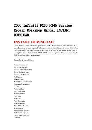 2006 Infiniti FX35 FX45 Service
Repair Workshop Manual INSTANT
DOWNLOAD
INSTANT DOWNLOAD
This is the most complete Service Repair Manual for the 2006 Infiniti FX35 FX45.Service Repair
Manual can come in handy especially when you have to do immediate repair to your 2006 Infiniti
FX35 FX45.Repair Manual comes with comprehensive details regarding technical data. Diagrams
a complete list of 2006 Infiniti FX35 FX45 parts and pictures.This is a must for the
Do-It-Yours.You will not be dissatisfied.
Service Repair Manual Covers:
General Information
Engine Mechanical
Engine Lubrication System
Engine Cooling System
Engine Control System
Fuel System
Exhaust System
Accelerator Control System
Automatic Transmission
Transfer
Propeller Shaft
Front Final Drive
Rear Final Drive
Front Axle
Rear Axle
Front Suspension
Rear Suspension
Road Wheels & Tires
Brake System
Parking Brake System
Brake Control System
Power Steering System
Seat Belts
 