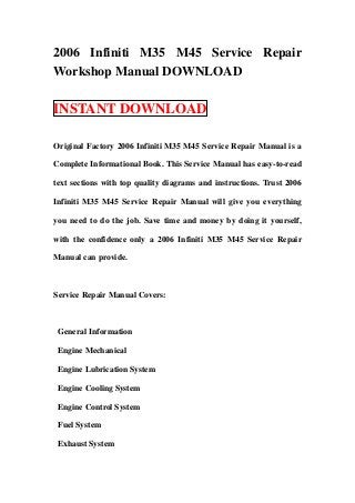2006 Infiniti M35 M45 Service Repair
Workshop Manual DOWNLOAD

INSTANT DOWNLOAD

Original Factory 2006 Infiniti M35 M45 Service Repair Manual is a

Complete Informational Book. This Service Manual has easy-to-read

text sections with top quality diagrams and instructions. Trust 2006

Infiniti M35 M45 Service Repair Manual will give you everything

you need to do the job. Save time and money by doing it yourself,

with the confidence only a 2006 Infiniti M35 M45 Service Repair

Manual can provide.



Service Repair Manual Covers:



 General Information

 Engine Mechanical

 Engine Lubrication System

 Engine Cooling System

 Engine Control System

 Fuel System

 Exhaust System
 