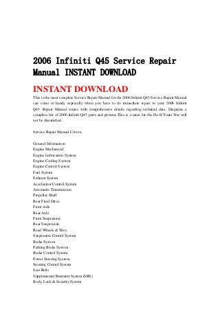 2006 Infiniti Q45 Service Repair
Manual INSTANT DOWNLOAD
INSTANT DOWNLOAD
This is the most complete Service Repair Manual for the 2006 Infiniti Q45.Service Repair Manual
can come in handy especially when you have to do immediate repair to your 2006 Infiniti
Q45 .Repair Manual comes with comprehensive details regarding technical data. Diagrams a
complete list of 2006 Infiniti Q45 parts and pictures.This is a must for the Do-It-Yours.You will
not be dissatisfied.
Service Repair Manual Covers:
General Information
Engine Mechanical
Engine Lubrication System
Engine Cooling System
Engine Control System
Fuel System
Exhaust System
Accelerator Control System
Automatic Transmission
Propeller Shaft
Rear Final Drive
Front Axle
Rear Axle
Front Suspension
Rear Suspension
Road Wheels & Tires
Suspension Control System
Brake System
Parking Brake System
Brake Control System
Power Steering System
Steering Control System
Seat Belts
Supplemental Restraint System (SRS)
Body, Lock & Security System
 