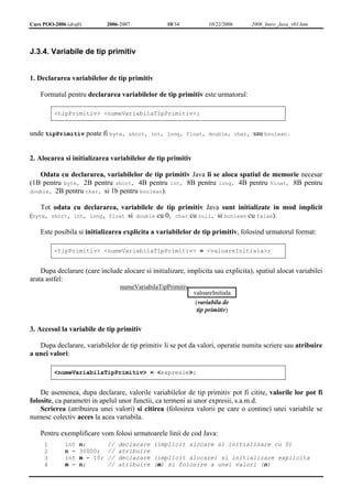 Curs POO-2006 (draft) 2006-2007 10/34 10/22/2006 2006_Intro_Java_v01.htm 
J.3.4. Variabile de tip primitiv 
1. Declararea variabilelor de tip primitiv 
Formatul pentru declararea variabilelor de tip primitiv este urmatorul: 
<tipPrimitiv> <numeVariabilaTipPrimitiv>; 
unde tipPrimitiv poate fi byte, short, int, long, float, double, char, sau boolean. 
2. Alocarea si initializarea variabilelor de tip primitiv 
Odata cu declararea, variabilelor de tip primitiv Java li se aloca spatiul de memorie necesar 
(1B pentru byte, 2B pentru short, 4B pentru int, 8B pentru long, 4B pentru float, 8B pentru 
double, 2B pentru char, si 1b pentru boolean). 
Tot odata cu declararea, variabilele de tip primitiv Java sunt initializate in mod implicit 
(byte, short, int, long, float si double cu 0, char cu null, si boolean cu false). 
Este posibila si initializarea explicita a variabilelor de tip primitiv, folosind urmatorul format: 
<tipPrimitiv> <numeVariabilaTipPrimitiv> = <valoareInitiala>; 
Dupa declarare (care include alocare si initializare, implicita sau explicita), spatiul alocat variabilei 
arata astfel: 
numeVariabilaTipPrimitiv 
valoareInitiala 
(variabila de 
tip primitiv) 
3. Accesul la variabile de tip primitiv 
Dupa declarare, variabilelor de tip primitiv li se pot da valori, operatie numita scriere sau atribuire 
a unei valori: 
<numeVariabilaTipPrimitiv> = <expresie>; 
De asemenea, dupa declarare, valorile variabilelor de tip primitiv pot fi citite, valorile lor pot fi 
folosite, ca parametri in apelul unor functii, ca termeni ai unor expresii, s.a.m.d. 
Scrierea (atribuirea unei valori) si citirea (folosirea valorii pe care o contine) unei variabile se 
numesc colectiv acces la acea variabila. 
Pentru exemplificare vom folosi urmatoarele linii de cod Java: 
1 
2 
3 
4 
int n; // declarare (implicit alocare si initializare cu 0) 
n = 30000; // atribuire 
int m = 10; // declarare (implicit alocare) si initializare explicita 
m = n; // atribuire (m) si folosire a unei valori (n) 
 