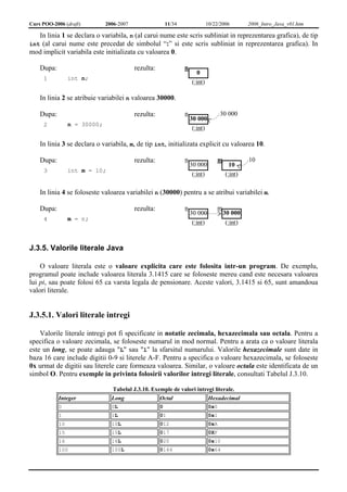 Curs POO-2006 (draft) 2006-2007 11/34 10/22/2006 2006_Intro_Java_v01.htm 
In linia 1 se declara o variabila, n (al carui nume este scris subliniat in reprezentarea grafica), de tip 
int (al carui nume este precedat de simbolul “:” si este scris subliniat in reprezentarea grafica). In 
mod implicit variabila este initializata cu valoarea 0. 
Dupa: rezulta: 
1 int n; 
n 
0 
(:int) 
In linia 2 se atribuie variabilei n valoarea 30000. 
Dupa: rezulta: 
2 n = 30000; 
n 
30 000 
(:int) 
30 000 
In linia 3 se declara o variabila, m, de tip int, initializata explicit cu valoarea 10. 
Dupa: rezulta: 
3 int m = 10; 
n 
30 000 
(:int) 
m 
10 
(:int) 
10 
In linia 4 se foloseste valoarea variabilei n (30000) pentru a se atribui variabilei m. 
Dupa: rezulta: 
4 m = n; 
n 
30 000 
(:int) 
m 
30 000 
(:int) 
J.3.5. Valorile literale Java 
O valoare literala este o valoare explicita care este folosita intr-un program. De exemplu, 
programul poate include valoarea literala 3.1415 care se foloseste mereu cand este necesara valoarea 
lui pi, sau poate folosi 65 ca varsta legala de pensionare. Aceste valori, 3.1415 si 65, sunt amandoua 
valori literale. 
J.3.5.1. Valori literale intregi 
Valorile literale intregi pot fi specificate in notatie zecimala, hexazecimala sau octala. Pentru a 
specifica o valoare zecimala, se foloseste numarul in mod normal. Pentru a arata ca o valoare literala 
este un long, se poate adauga "L" sau "l" la sfarsitul numarului. Valorile hexazecimale sunt date in 
baza 16 care include digitii 0-9 si literele A-F. Pentru a specifica o valoare hexazecimala, se foloseste 
0x urmat de digitii sau literele care formeaza valoarea. Similar, o valoare octala este identificata de un 
simbol O. Pentru exemple in privinta folosirii valorilor intregi literale, consultati Tabelul J.3.10. 
Tabelul J.3.10. Exemple de valori intregi literale. 
Integer Long Octal Hexadecimal 
0 0L 0 0x0 
1 1L 01 0x1 
10 10L 012 0xA 
15 15L 017 0XF 
16 16L 020 0x10 
100 100L 0144 0x64 
 