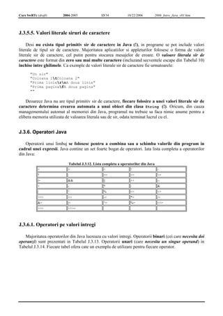 Curs SwRTc (draft) 2004-2005 13/34 10/22/2006 2006_Intro_Java_v01.htm 
J.3.5.5. Valori literale siruri de caractere 
Desi nu exista tipul primitiv sir de caractere in Java (!), in programe se pot include valori 
literale de tipul sir de caractere. Majoritatea aplicatiilor si appleturilor folosesc o forma de valori 
literale sir de caractere, cel putin pentru stocarea mesajelor de eroare. O valoare literala sir de 
caractere este format din zero sau mai multe caractere (incluzand secventele escape din Tabelul 10) 
inchise intre ghilimele. Ca exemple de valori literale sir de caractere fie urmatoarele: 
"Un sir" 
"Coloana 1tColoana 2" 
"Prima liniernA doua linie" 
"Prima paginafA doua pagina" 
"" 
Deoarece Java nu are tipul primitiv sir de caractere, fiecare folosire a unei valori literale sir de 
caractere determina crearea automata a unui obiect din clasa String (!). Oricum, din cauza 
managementului automat al memoriei din Java, programul nu trebuie sa faca nimic anume pentru a 
elibera memoria utilizata de valoarea literala sau de sir, odata terminat lucrul cu el. 
J.3.6. Operatori Java 
Operatorii unui limbaj se folosesc pentru a combina sau a schimba valorile din program in 
cadrul unei expresii. Java contine un set foarte bogat de operatori. Iata lista completa a operatorilor 
din Java: 
Tabelul J.3.12. Lista completa a operatorilor din Java 
= > < ! ~ 
? : == <= >= 
|= && || ++ -- 
+ - * / & 
| ^ % << >> 
>>> += -= *= /= 
&= |= ^= %= <<= 
>>= >>>= 
J.3.6.1. Operatori pe valori intregi 
Majoritatea operatorilor din Java lucreaza cu valori intregi. Operatorii binari (cei care necesita doi 
operanzi) sunt prezentati in Tabelul J.3.13. Operatorii unari (care necesita un singur operand) in 
Tabelul J.3.14. Fiecare tabel ofera cate un exemplu de utilizare pentru fiecare operator. 
 