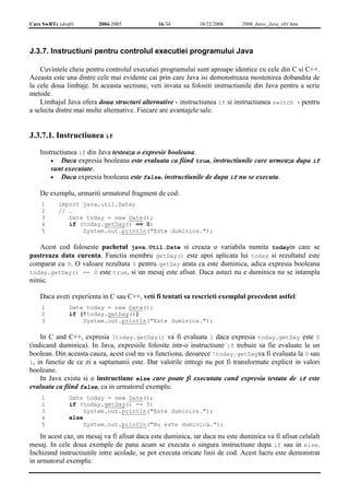 Curs SwRTc (draft) 2004-2005 16/34 10/22/2006 2006_Intro_Java_v01.htm 
J.3.7. Instructiuni pentru controlul executiei programului Java 
Cuvintele cheie pentru controlul executiei programului sunt aproape identice cu cele din C si C++. 
Aceasta este una dintre cele mai evidente cai prin care Java isi demonstreaza mostenirea dobandita de 
la cele doua limbaje. In aceasta sectiune, veti invata sa folositi instructiunile din Java pentru a scrie 
metode. 
Limbajul Java ofera doua structuri alternative - instructiunea if si instructiunea switch - pentru 
a selecta dintre mai multe alternative. Fiecare are avantajele sale. 
J.3.7.1. Instructiunea if 
Instructiunea if din Java testeaza o expresie booleana. 
• Daca expresia booleana este evaluata ca fiind true, instructiunile care urmeaza dupa if 
sunt executate. 
• Daca expresia booleana este false, instructiunile de dupa if nu se executa. 
De exemplu, urmariti urmatorul fragment de cod: 
1 
import java.util.Date; 
2 
// … 
3 
Date today = new Date(); 
4 
if (today.getDay() == 0) 
5 
System.out.println("Este duminica."); 
Acest cod foloseste pachetul java.Util.Date si creaza o variabila numita todayin care se 
pastreaza data curenta. Functia membru getDay() este apoi aplicata lui today si rezultatul este 
comparat cu 0. O valoare rezultata 0 pentru getDay arata ca este duminica, adica expresia booleana 
today.getDay() == 0 este true, si un mesaj este afisat. Daca astazi nu e duminica nu se intampla 
nimic. 
Daca aveti experienta in C sau C++, veti fi tentati sa rescrieti exemplul precedent astfel: 
1 
Date today = new Date(); 
2 
if (!today.getDay()) 
3 
System.out.println("Este duminica."); 
In C and C++, expresia !today.getDay() va fi evaluata 1 daca expresia today.getDay este 0 
(indicand duminica). In Java, expresiile folosite intr-o instructiune if trebuie sa fie evaluate la un 
boolean. Din aceasta cauza, acest cod nu va functiona, deoarece !today.getDayva fi evaluata la 0 sau 
1, in functie de ce zi a saptamanii este. Dar valorile intregi nu pot fi transformate explicit in valori 
booleane. 
In Java exista si o instructiune else care poate fi executata cand expresia testata de if este 
evaluata ca fiind false, ca in urmatorul exemplu: 
1 
2 
3 
4 
5 
Date today = new Date(); 
if (today.getDay() == 0) 
System.out.println("Este duminica."); 
else 
System.out.println("Nu este duminica."); 
In acest caz, un mesaj va fi afisat daca este duminica, iar daca nu este duminica va fi afisat celalalt 
mesaj. In cele doua exemple de pana acum se executa o singura instructiune dupa if sau in else. 
Inchizand instructiunile intre acolade, se pot executa oricate linii de cod. Acest lucru este demonstrat 
in urmatorul exemplu: 
 