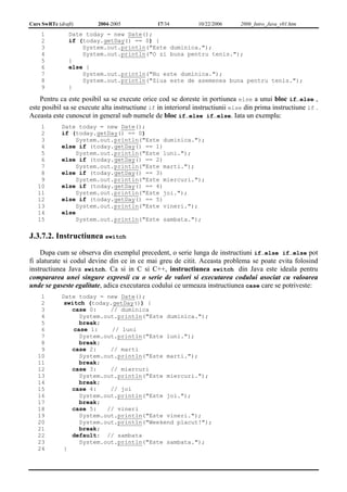 Curs SwRTc (draft) 2004-2005 17/34 10/22/2006 2006_Intro_Java_v01.htm 
1 
2 
3 
4 
5 
6 
7 
8 
9 
Date today = new Date(); 
if (today.getDay() == 0) { 
System.out.println("Este duminica."); 
System.out.println("O zi buna pentru tenis."); 
} 
else { 
System.out.println("Nu este duminica."); 
System.out.println("Ziua este de asemenea buna pentru tenis."); 
} 
Pentru ca este posibil sa se execute orice cod se doreste in portiunea else a unui bloc if…else , 
este posibil sa se execute alta instructiune if in interiorul instructiunii else din prima instructiune if . 
Aceasta este cunoscut in general sub numele de bloc if…else if…else. Iata un exemplu: 
1 
2 
3 
4 
5 
6 
7 
8 
9 
10 
11 
12 
13 
14 
15 
Date today = new Date(); 
if (today.getDay() == 0) 
System.out.println("Este duminica."); 
else if (today.getDay() == 1) 
System.out.println("Este luni."); 
else if (today.getDay() == 2) 
System.out.println("Este marti."); 
else if (today.getDay() == 3) 
System.out.println("Este miercuri."); 
else if (today.getDay() == 4) 
System.out.println("Este joi."); 
else if (today.getDay() == 5) 
System.out.println("Este vineri."); 
else 
System.out.println("Este sambata."); 
J.3.7.2. Instructiunea switch 
Dupa cum se observa din exemplul precedent, o serie lunga de instructiuni if…else if…else pot 
fi alaturate si codul devine din ce in ce mai greu de citit. Aceasta problema se poate evita folosind 
instructiunea Java switch. Ca si in C si C++, instructiunea switch din Java este ideala pentru 
compararea unei singure expresii cu o serie de valori si executarea codului asociat cu valoarea 
unde se gaseste egalitate, adica executarea codului ce urmeaza instructiunea case care se potriveste: 
1 
2 
3 
4 
5 
6 
7 
8 
9 
10 
11 
12 
13 
14 
15 
16 
17 
18 
19 
20 
21 
22 
23 
24 
Date today = new Date(); 
switch (today.getDay()) { 
case 0: // duminica 
System.out.println("Este duminica."); 
break; 
case 1: // luni 
System.out.println("Este luni."); 
break; 
case 2: // marti 
System.out.println("Este marti."); 
break; 
case 3: // miercuri 
System.out.println("Este miercuri."); 
break; 
case 4: // joi 
System.out.println("Este joi."); 
break; 
case 5: // vineri 
System.out.println("Este vineri."); 
System.out.println("Weekend placut!"); 
break; 
default: // sambata 
System.out.println("Este sambata."); 
} 
 