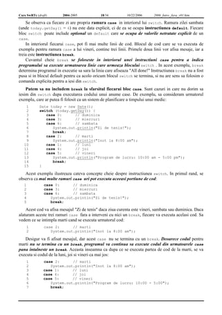 Curs SwRTc (draft) 2004-2005 18/34 10/22/2006 2006_Intro_Java_v01.htm 
Se observa ca fiecare zi are propria ramura case in interiorul lui switch. Ramura zilei sambata 
(unde today.getDay() = 6) nu este data explicit, ci de ea se ocupa instructiunea default. Fiecare 
bloc switch poate include optional un default care se ocupa de valorile netratate explicit de un 
case. 
In interiorul fiecarui case, pot fi mai multe linii de cod. Blocul de cod care se va executa de 
exemplu pentru ramura case a lui vineri, contine trei linii. Primele doua linii vor afisa mesaje, iar a 
treia este instructiunea break. 
Cuvantul cheie break se foloseste in interiorul unei instructiuni case pentru a indica 
programului sa execute urmatoarea linie care urmeaza blocului switch . In acest exemplu, break 
determina programul in executie sa sara la linia care afiseaza "All done!" Instructiunea break nu a fost 
pusa si in blocul default pentru ca acolo oricum blocul switch se termina, si nu are sens sa folosim o 
comanda explicita pentru a iesi din switch. 
Putem sa nu includem break la sfarsitul fiecarui bloc case. Sunt cazuri in care nu dorim sa 
iesim din switch dupa executarea codului unui anume case. De exemplu, sa consideram urmatorul 
exemplu, care ar putea fi folosit ca un sistem de planificare a timpului unui medic: 
1 
2 
3 
4 
5 
6 
7 
8 
9 
10 
11 
12 
13 
14 
15 
Date today = new Date(); 
switch (today.getDay()) { 
case 0: // duminica 
case 3: // miercuri 
case 6: // sambata 
System.out.println("Zi de tenis!"); 
break; 
case 2: // marti 
System.out.println("Inot la 8:00 am"); 
case 1: // luni 
case 4: // joi 
case 5: // vineri 
System.out.println("Program de lucru: 10:00 am - 5:00 pm"); 
break; 
} 
Acest exemplu ilustreaza cateva concepte cheie despre instructiunea switch. In primul rand, se 
observa ca mai multe ramuri case uri pot executa aceeasi portiune de cod: 
1 
2 
3 
4 
5 
case 0: // duminica 
case 3: // miercuri 
case 6: // sambata 
System.out.println("Zi de tenis!"); 
break; 
Acest cod va afisa mesajul "Zi de tenis" daca ziua curenta este vineri, sambata sau duminica. Daca 
alaturam aceste trei ramuri case fara a interveni cu nici un break, fiecare va executa acelasi cod. Sa 
vedem ce se intimpla marti cand se executa urmatorul cod: 
1 
2 
case 2: // marti 
System.out.println("Inot la 8:00 am"); 
Desigur va fi afisat mesajul, dar acest case nu se termina cu un break. Deoarece codul pentru 
marti nu se termina cu un break, programul va continua sa execute codul din urmatoarele case 
pana intalneste un break. Aceasta inseamna ca dupa ce se executa partea de cod de la marti, se va 
executa si codul de la luni, joi si vineri ca mai jos: 
1 
2 
3 
4 
5 
6 
7 
case 2: // marti 
System.out.println("Inot la 8:00 am"); 
case 1: // luni 
case 4: // joi 
case 5: // vineri 
System.out.println("Program de lucru: 10:00 - 5:00"); 
break; 
 