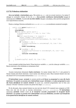 Curs SwRTc (draft) 2004-2005 22/34 10/22/2006 2006_Intro_Java_v01.htm 
J.3.7.8. Folosirea etichetelor 
Java nu include o instructiune goto. Dar pentru ca goto este un cuvant rezervat, el ar putea fi 
adaugat in versiunile viitoare. In loc de goto, Java permite combinarea instructiunilor break si 
continue cu o eticheta. Aceasta are un efect similar cu goto eticheta, adica permite programului 
sa-si repozitioneze executia. 
Pentru a intelege folosirea etichetelor cu break si continue, sa consideram urmatorul exemplu: 
1 
2 
3 
4 
5 
6 
7 
8 
9 
10 
11 
12 
13 
14 
15 
16 
17 
18 
19 
20 
21 
22 
23 
24 
public void paint(Graphics g) { 
int line=1; 
outsideLoop: 
for(int out=0; out<3; out++) { 
g.drawString("out = " + out, 5, line * 20); 
line++; 
for(int inner=0;inner < 5; inner++) { 
double randNum = Math.random(); 
g.drawString(Double.toString(randNum), 15, line * 20); 
line++; 
if (randNum < .10) { 
g.drawString("break to outsideLoop", 25, line * 20); 
line++; 
break outsideLoop; 
} 
if (randNum < .60) { 
g.drawString("continue to outsideLoop", 25, line * 20); 
line++; 
continue outsideLoop; 
} 
} 
} 
g.drawString("all done", 50, line * 20); 
} 
Acest exemplu include doua bucle. Prima bucla pe variabila out, cea de a doua pe variabila inner. 
Bucla exterioara a fost etichetata cu urmatoarea linie: 
outsideLoop: 
Aceasta instructiune denumeste bucla exterioara. Un numar aleator intre 0 si 1 este generat la 
fiecare iteratie prin bucla interioara. Acest numar este afisat pe ecran. Daca numarul aleator este mai 
mic decat 0.10 va fi executata instructiunea break outsideLoop. 
O instructiune break normala in aceasta pozitie ar fi facut ca programul sa sara din bucla 
interioara. Dar pentru ca aceasta este o instructiune break etichetata, ea va face programul sa sara 
din bucla identificate de numele etichetei. In acest caz, controlul programului sare la linia care 
afiseaza "all done" deoarece aceasta este prima linie dupa outsideLoop. 
Pe de alta parte, daca numarul aleator nu este mai mic decat 0.10, numarul este comparat cu 0.60. 
Daca este mai mic de atat se executa instructiunea continue outsideLoop. O instructiune 
continue normala intalnit acum ar fi transferat executia programului la inceputul buclei 
interioare. Dar pentru ca aceasta este o instructiune continue etichetata, executia va fi transferata 
la inceputul buclei identificate de numele etichetei. 
 
