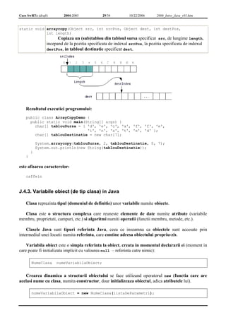Curs SwRTc (draft) 2004-2005 29/34 10/22/2006 2006_Intro_Java_v01.htm 
static void arraycopy(Object src, int srcPos, Object dest, int destPos, 
int length) 
Copiaza un (sub)tablou din tabloul sursa specificat src, de lungime length, 
incepand de la pozitia specificata de indexul srcPos, la pozitia specificata de indexul 
destPos, in tabloul destinatie specificat dest. 
Rezultatul executiei programului: 
public class ArrayCopyDemo { 
public static void main(String[] args) { 
char[] tablouSursa = { 'd', 'e', 'c', 'a', 'f', 'f', 'e', 
'i', 'n', 'a', 't', 'e', 'd' }; 
char[] tablouDestinatie = new char[7]; 
System.arraycopy(tablouSursa, 2, tablouDestinatie, 0, 7); 
System.out.println(new String(tablouDestinatie)); 
} 
} 
este afisarea caracterelor: 
caffein 
J.4.3. Variabile obiect (de tip clasa) in Java 
Clasa reprezinta tipul (domeniul de definitie) unor variabile numite obiecte. 
Clasa este o structura complexa care reuneste elemente de date numite atribute (variabile 
membru, proprietati, campuri, etc.) si algoritmi numiti operatii (functii membru, metode, etc.). 
Clasele Java sunt tipuri referinta Java, ceea ce inseamna ca obiectele sunt accesate prin 
intermediul unei locatii numita referinta, care contine adresa obiectului propriu-zis. 
Variabila obiect este o simpla referinta la obiect, creata in momentul declararii ei (moment in 
care poate fi initializata implicit cu valoarea null – referinta catre nimic): 
NumeClasa numeVariabilaObiect; 
Crearea dinamica a structurii obiectului se face utilizand operatorul new (functia care are 
acelasi nume cu clasa, numita constructor, doar initializeaza obiectul, adica atributele lui). 
numeVariabilaObiect = new NumeClasa(listaDeParametri); 
 