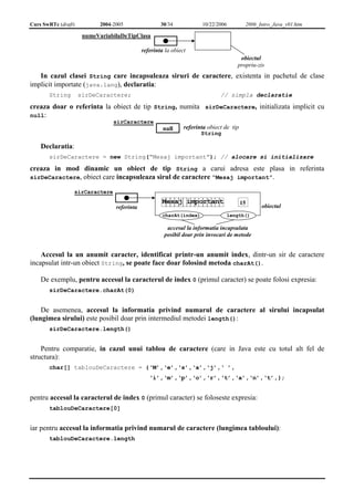 Curs SwRTc (draft) 2004-2005 30/34 10/22/2006 2006_Intro_Java_v01.htm 
numeVariabilaDeTipClasa 
referinta la obiect 
obiectul 
propriu-zis 
In cazul clasei String care incapsuleaza siruri de caractere, existenta in pachetul de clase 
implicit importate (java.lang), declaratia: 
String sirDeCaractere; // simpla declaratie 
creaza doar o referinta la obiect de tip String, numita sirDeCaractere, initializata implicit cu 
null: 
sirCaractere 
null referinta obiect de tip 
String 
Declaratia: 
sirDeCaractere = new String(“Mesaj important”); // alocare si initializare 
creaza in mod dinamic un obiect de tip String a carui adresa este plasa in referinta 
sirDeCaractere, obiect care incapsuleaza sirul de caractere “Mesaj important”. 
15 
referinta obiectul 
sirCaractere 
Mesaj important 
charAt(index) length() 
accesul la informatia incapsulata 
posibil doar prin invocari de metode 
Accesul la un anumit caracter, identificat printr-un anumit index, dintr-un sir de caractere 
incapsulat intr-un obiect String, se poate face doar folosind metoda charAt(). 
De exemplu, pentru accesul la caracterul de index 0 (primul caracter) se poate folosi expresia: 
sirDeCaractere.charAt(0) 
De asemenea, accesul la informatia privind numarul de caractere al sirului incapsulat 
(lungimea sirului) este posibil doar prin intermediul metodei length(): 
sirDeCaractere.length() 
Pentru comparatie, in cazul unui tablou de caractere (care in Java este cu totul alt fel de 
structura): 
char[] tablouDeCaractere = {‘M’,‘e’,‘s’,‘a’,‘j’,‘ ’, 
‘i’,‘m’,‘p’,‘o’,‘r’,‘t’,‘a’,‘n’,‘t’,}; 
pentru accesul la caracterul de index 0 (primul caracter) se foloseste expresia: 
tablouDeCaractere[0] 
iar pentru accesul la informatia privind numarul de caractere (lungimea tabloului): 
tablouDeCaractere.length 
 