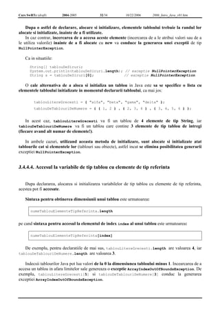 Curs SwRTc (draft) 2004-2005 32/34 10/22/2006 2006_Intro_Java_v01.htm 
Dupa o astfel de declarare, alocare si initializare, elementele tabloului trebuie la randul lor 
alocate si initializate, inainte de a fi utilizate. 
In caz contrar, incercarea de a accesa aceste elemente (incercarea de a le atribui valori sau de a 
le utiliza valorile) inainte de a fi alocate cu new va conduce la generarea unei exceptii de tip 
NullPointerException. 
Ca in situatiile: 
String[] tablouDeSiruri; 
System.out.println(tablouDeSiruri.length); // exceptie NullPointerException 
String s = tablouDeSiruri[0]; // exceptie NullPointerException 
O cale alternativa de a aloca si initializa un tablou in Java este sa se specifice o lista cu 
elementele tabloului initializate in momentul declararii tabloului, ca mai jos: 
tablouLitereGrecesti = { "alfa", "beta", "gama", "delta" }; 
tablouDeTablouriDeNumere = { { 1, 2 } , { 2, 3, 4 } , { 3, 4, 5, 6 } }; 
In acest caz, tablouLitereGrecesti va fi un tablou de 4 elemente de tip String, iar 
tablouDeTablouriDeNumere va fi un tablou care contine 3 elemente de tip tablou de intregi 
(fiecare avand alt numar de elemente!). 
In ambele cazuri, utilizand aceasta metoda de initializare, sunt alocate si initializate atat 
tablourile cat si elementele lor (tablouri sau obiecte), astfel incat se elimina posibilitatea generarii 
exceptiei NullPointerException. 
J.4.4.4. Accesul la variabile de tip tablou cu elemente de tip referinta 
Dupa declararea, alocarea si initializarea variabilelor de tip tablou cu elemente de tip referinta, 
acestea pot fi accesate. 
Sintaxa pentru obtinerea dimensiunii unui tablou este urmatoarea: 
numeTablouElementeTipReferinta.length 
pe cand sintaxa pentru accesul la elementul de index index al unui tablou este urmatoarea: 
numeTablouElementeTipReferinta[index] 
De exemplu, pentru declaratiile de mai sus, tablouLitereGrecesti.length are valoarea 4, iar 
tablouDeTablouriDeNumere.length are valoarea 3. 
Indecsii tablourilor Java pot lua valori de la 0 la dimensiunea tabloului minus 1. Incearcarea de a 
accesa un tablou in afara limitelor sale genereaza o exceptie ArrayIndexOutOfBoundsException. De 
exemplu, tablouLitereGrecesti[5] si tablouDeTablouriDeNumere[3] conduc la generarea 
exceptiei ArrayIndexOutOfBoundsException. 
 