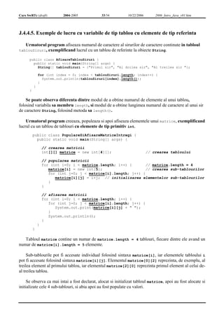 Curs SwRTc (draft) 2004-2005 33/34 10/22/2006 2006_Intro_Java_v01.htm 
J.4.4.5. Exemple de lucru cu variabile de tip tablou cu elemente de tip referinta 
Urmatorul program afiseaza numarul de caractere al sirurilor de caractere continute in tabloul 
tablouSiruri, exemplificand lucrul cu un tablou de referinte la obiecte String. 
public class AfisareTablouSiruri { 
public static void main(String[] args) { 
String[] tablouSiruri = {"Primul sir", "Al doilea sir", "Al treilea sir "}; 
for (int index = 0; index < tablouSiruri.length; index++) { 
System.out.println(tablouSiruri[index].length()); 
} 
} 
} 
Se poate observa diferenta dintre modul de a obtine numarul de elemente al unui tablou, 
folosind variabila sa membru length, si modul de a obtine lungimea numarul de caractere al unui sir 
de caractere String, folosind metoda sa length(). 
Urmatorul program creeaza, populeaza si apoi afiseaza elementele unui matrice, exemplificand 
lucrul cu un tablou de tablouri cu elemente de tip primitiv int. 
public class PopulareSiAfisareMatriceIntregi { 
public static void main(String[] args) { 
// crearea matricii 
int[][] matrice = new int[4][]; // crearea tabloului 
// popularea matricii 
for (int i=0; i < matrice.length; i++) { // matrice.length = 4 
matrice[i] = new int[5]; // crearea sub-tablourilor 
for (int j=0; j < matrice[i].length; j++) { 
matrice[i][j] = i+j; // initializarea elementelor sub-tablourilor 
} 
} 
// afisarea matricii 
for (int i=0; i < matrice.length; i++) { 
for (int j=0; j < matrice[i].length; j++) { 
System.out.print(matrice[i][j] + " "); 
} 
System.out.println(); 
} 
} 
} 
Tabloul matrice contine un numar de matrice.length = 4 tablouri, fiecare dintre ele avand un 
numar de matrice[i].length = 5 elemente. 
Sub-tablourile pot fi accesate individual folosind sintaxa matrice[i], iar elementele tabloului i 
pot fi accesate folosind sintaxa matrice[i][j]. Elementul matrice[0][2] reprezinta, de exemplu, al 
treilea element al primului tablou, iar elementul matrice[2][0] reprezinta primul element al celui de-al 
treilea tablou. 
Se observa ca mai intai a fost declarat, alocat si initializat tabloul matrice, apoi au fost alocate si 
initializate cele 4 sub-tablouri, si abia apoi au fost populate cu valori. 
 